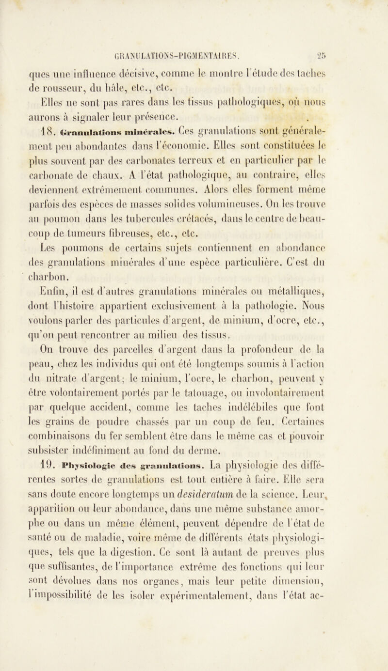 ([ucs une influence décisive, comme le montre 1 étude des taches de rousseur, du haie, etc., etc. Elles ne sont pas rares dans les tissus pathologiques, où nous aurons à signaler leur présence. 18. Granulations minérales. Ces granulations sont générale- ment peu abondantes dans 1 économie. Elles sont constituées le plus souvent par des carbonates terreux et en particulier par le carbonate de chaux. A l’état pathologique, au contraire, elles deviennent extrêmement communes. Alors elles forment même parfois des espèces de masses solides volumineuses. On les trouve an poumon dans les tubercules crétacés, dans le centre de beau- coup de tumeurs fibreuses, etc., etc. Les poumons de certains sujets contiennent en abondance des granulations minérales d’une espèce particulière. C’est du charbon. Enfin, il est d’autres granulations minérales ou métalliques, dont E histoire appartient exclusivement à la pathologie. Nous voulons parler des particules d’argent, de minium, d’ocre, etc., qu’on peut rencontrer au milieu des tissus. On trouve des parcelles d’argent dans la profondeur de la peau, chez les individus (pii ont été longtemps soumis à l’action du nitrate d argent; le minium, l’ocre, le charbon, peuvent y être volontairement portés par le tatouage, ou involontairement par quelque accident, comme les taches indélébiles (pie font les grains de poudre chassés par un coup de feu. Certaines combinaisons du fer semblent être dans le même cas et pouvoir subsister indéfiniment au fond du derme. 19. Physiologie des ^mandations. La physiologie (les (lllle- rentes sortes de granulations est tout entière à faire. Elle sera sans doute encore longtemps un desideratum de la science. Leur apparition ou leur abondance, dans une même substance amor- phe ou dans un même élément, peuvent dépendre de l’état de santé ou de maladie, voire même de différents états physiologi- ques, tels que la digestion. Ce sont là autant de preuves plus que suffisantes, de l’importance extrême des fonctions qui leur sont dévolues dans nos organes, mais leur petite dimension, 1 impossibilité de les isoler expérimentalement, dans I état ac-