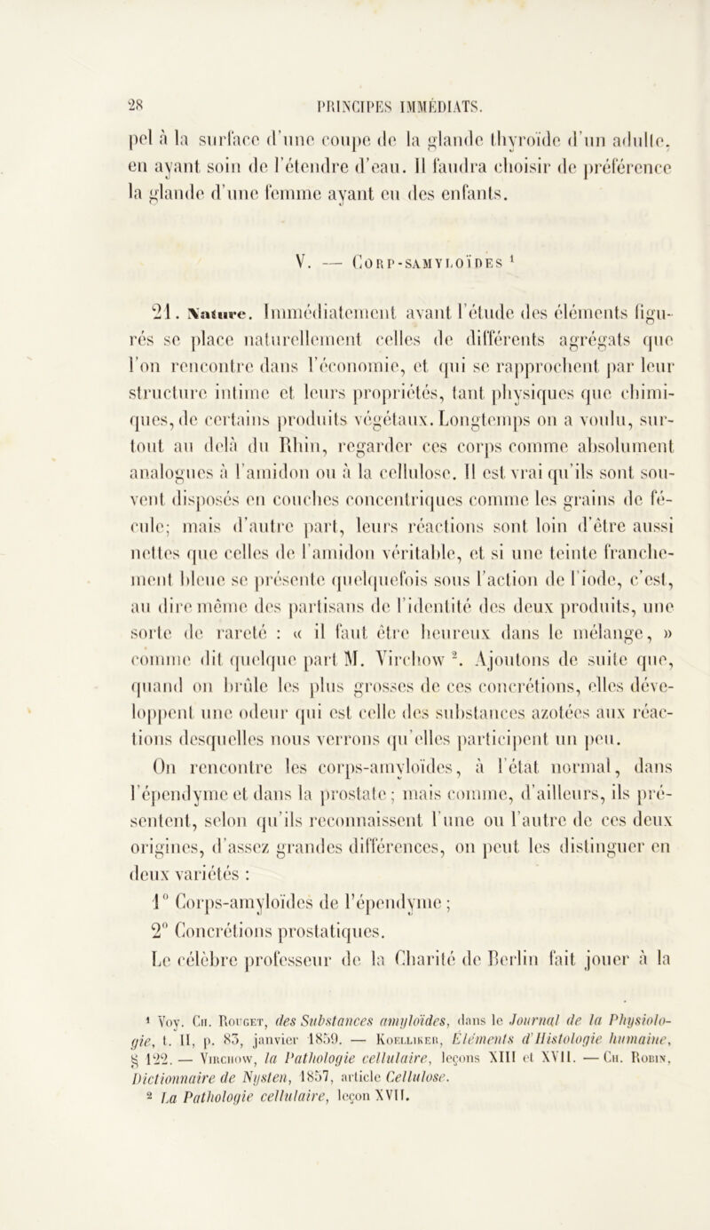 pel à la surface d’une coupe de la glande thyroïde d’un adulte, en ayant soin de l’étendre d’eau. Il faudra choisir de préférence la glande d’une femme ayant eu des enfants. V. — CORP-SAMYLOÏDES 1 21. Nature. Immédiatement avant l’étude des éléments figu- rés se place naturellement celles de différents agrégats que l’on rencontre dans l’économie, et qui se rapprochent par leur structure intime et leurs propriétés, tant physiques que chimi- ques, de certains produits végétaux. Longtemps on a voulu, sur- tout au delà du Rhin, regarder ces corps comme absolument analogues à l’amidon ou à la cellulose. Il est vrai qu’ils sont sou- vent disposés eu couches concentriques comme les grains de fé- cule; mais d’autre part, leurs réactions sont loin d’être aussi nettes que celles de l’amidon véritable, et si une teinte franche- ment bleue se présente quelquefois sous faction de l’iode, c’est, au dire même des partisans de l’identité des deux produits, une sorte de rareté : « il faut être heureux dans le mélange, » comme dit quelque part M. Virchow2. Ajoutons de suite que, quand on brûle les plus grosses de ces concrétions, elles déve- loppent une odeur qui est celle des substances azotées aux réac- tions desquelles nous verrons qu elles participent un peu. On rencontre les corps-amyloïdes, à l’état normal, dans l’épendymeet dans la prostate; mais comme, d’ailleurs, ils pré- sentent, selon qu’ils reconnaissent l’une ou l’autre de ces deux origines, d’assez grandes différences, on peut les distinguer en deux variétés : 1° Corps-amyloïdes de l’épendyme; 2° Concrétions prostatiques. Le célèbre professeur de la Charité de Berlin fait jouer à la 1 Voy. Ch. Rouget, des Substances amyloïdes, flans le Journal de la Physiolo- gie, t. II, p. 83, janvier 1859. — Koelliker, Éléments d’Histologie humaine, g 122. — Virchow, la Pathologie cellulaire, leçons XIII et XVil. —Ch. Robin, Dictionnaire de Nysten, 1857, article Cellulose. 2 La Pathologie cellulaire, leçon XVII.