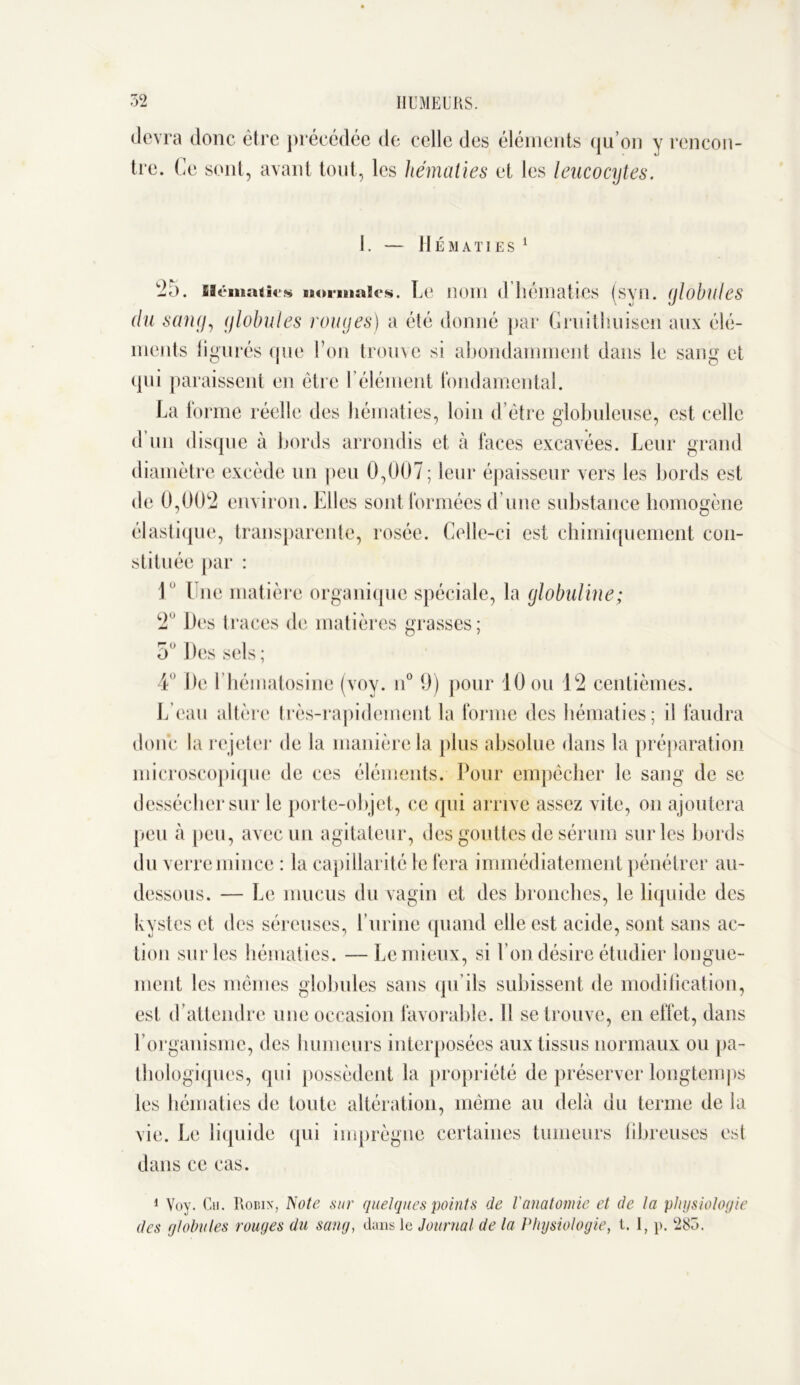 devra donc être précédée de celle des éléments qu’on y rencon- tre. Ce sont, avant tout, les hématies et les leucocytes. I. Il É M A TI E S 25. sicmatit's normales. Le nom d’hématies (svii. globules du sang, globules rouges) a été donné par Gruithuisen aux élé- ments ligurés que l’on trouve si abondamment dans le sang et qui paraissent en être l’élément fondamental. La forme réelle des hématies, loin d’être globuleuse, est celle d un disque à bords arrondis et à faces excavées. Leur grand diamètre excède un peu 0,007; leur épaisseur vers les bords est de 0,002 environ. Elles sont formées d’une substance homogène élastique, transparente, rosée. Celle-ci est chimiquement con- stituée par : 1 l ne matière organique spéciale, la globuline; 2 Des traces de matières grasses; 5° Des sels ; 4 De l’hématosine (voy. n° 9) pour 10 ou 12 centièmes. L’eau altère très-rapidement la forme des hématies; il faudra donc la rejeter de la manière la plus absolue dans la préparation microscopique de ces éléments. Pour empêcher le sang de se dessécher sur le porte-objet, ce qui arrive assez vite, on ajoutera peu à peu, avec un agitateur, des gouttes de sérum sur les bords du verre mince : la capillarité le fera immédiatement pénétrer au- dessous. — Le mucus du vagin et des bronches, le liquide des kystes et des séreuses, l urine quand elle est acide, sont sans ac- tion sur les hématies. — Lemieux, si l’on désire étudier longue- ment les mêmes globules sans qu’ils subissent de modification, est d’attendre une occasion favorable. Il se trouve, en effet, dans l’organisme, des humeurs interposées aux tissus normaux ou pa- thologiques, qui possèdent la propriété de préserver longtemps les hématies de toute altération, même au delà du terme de la vie. Le liquide qui imprègne certaines tumeurs fibreuses est dans ce cas. 1 Voy. Cu. Robin, Note sur quelques points de l'anatomie et de la physiologie des globules rouges du sang, dans le Journal de la Physiologie, t. 1, p. 283.