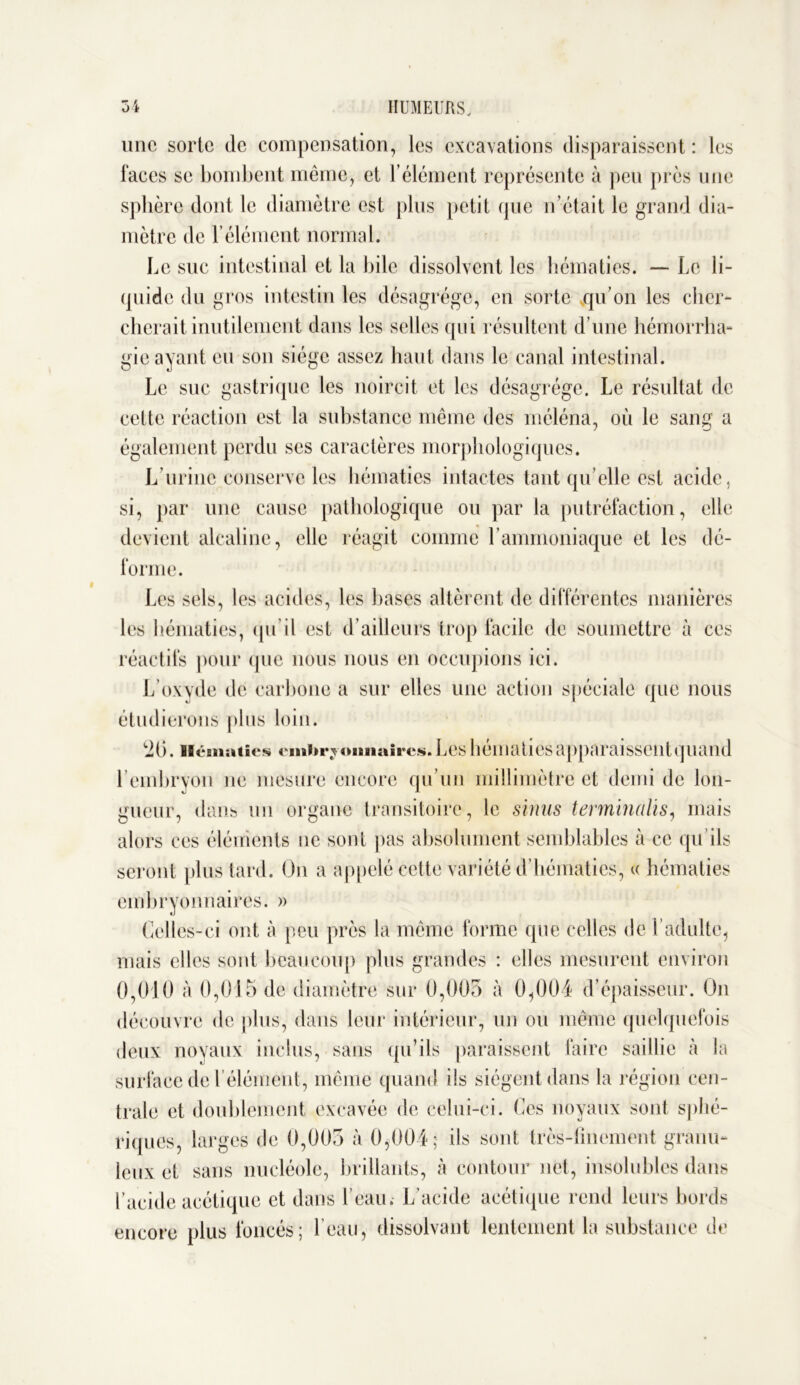 une sorte de compensation, les excavations disparaissent : les faces se bombent même, et F élément représente à peu près une sphère dont le diamètre est plus petit que n’était le grand dia- mètre de b élément normal. Le suc intestinal et la bile dissolvent les hématies. — Le li- quide du gros intestin les désagrégé, en sorte qu’on les cher- cherait inutilement dans les selles qui résultent d’une hémorrha- gie ayant eu son siège assez haut dans le canal intestinal. Le suc gastrique les noircit et les désagrégé. Le résultat de celte réaction est la substance même des rnéléna, où le sang a également perdu scs caractères morphologiques. L’urine conserve les hématies intactes tant qu’elle est acide, si, par une cause pathologique ou par la putréfaction, elle devient alcaline, elle réagit comme l’ammoniaque et les dé- forme. Les sels, les acides, les bases altèrent de différentes manières les hématies, qu il est d’ailleurs trop facile de soumettre à ces réactifs pour que nous nous en occupions ici. L’oxyde de carbone a sur elles une action spéciale que nous étudierons plus loin. *20. Hématies emi»r j omiaires. Les hématies apparaissent quand l’embryon ne mesure encore qu’un millimètre et demi de lon- gueur, dans un organe transitoire , le sinus terminalïs, mais alors ces éléments tic sont pas absolument semblables à ce qu’ils seront plus tard. On a appelé cette variété d’hématies, « hématies embryonnaires. » Celles-ci ont à peu près la même forme que celles de l’adulte, mais elles sont beaucoup plus grandes : elles mesurent environ 0,010 à 0,015 de diamètre sur 0,005 à 0,004 d’épaisseur. On découvre de plus, dans leur intérieur, un ou même quelquefois deux noyaux inclus, sans qu’ils paraissent faire saillie à la surface de l’élément, même quand ils siègent dans la région cen- trale et doublement excavée de celui-ci. Ces noyaux sont sphé- riques, larges de 0,005 à 0,004 ; ils sont très-finement granu- leux et sans nucléole, brillants, à contour net, insolubles dans l’acide acétique et dans l’eau. L’acide acétique rend leurs bords encore plus foncés; l’eau, dissolvant lentement la substance de