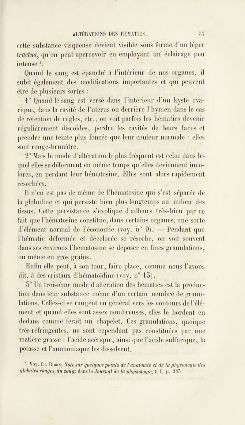 cette substance visqueuse devient visible sous forme d’un léger tractus, qu’on peut apercevoir en employant un éclairage peu intense \ Quand le sang est épanché à l’intérieur de nos organes, il subit également des modifications importantes et qui peuvent être de plusieurs sortes : 1° Quand le sang est versé dans l’intérieur d’un kyste ova- rique, dans la cavité de l’utérus ou derrière l’hymen dans le cas de rétention de règles, etc., on voit parfois les hématies devenir régulièrement discoïdes, perdre les cavités de leurs faces et prendre une teinte plus foncée que leur couleur normale : elles sont rouge-brunâtre. 2° Mais le mode d’altération le plus fréquent est celui dans le- quel elles se déforment en même temps qu elles deviennent inco- lores, en perdant leur hématosine. Elles sont alors rapidement résorbées. Il n’en est pas de même de l’hématosine qui s’est séparée de la globuline et qui persiste bien plus longtemps au milieu des tissus. Cette persistance s’explique d’ailleurs très-bien par ce fait que l’hématosine constitue, dans certains organes, une sorte d’élément normal de l’économie (voy. n° 9). — Pendant que l’hématie déformée et décolorée se résorbe, on voit souvent dans scs environs l’hématosine se déposer en fines granulations, ou même en gros grains. Enfin elle peut, à son tour, faire place, comme nous l’avons dit, à des cristaux d’hématoïdine (voy. n° 13). 3° Un troisième mode d’altération des hématies est la produc- tion dans leur substance même d’un certain nombre de granu- lations. Celles-ci se rangent en général vers les contours de l’élé- ment et quand elles sont assez nombreuses, elles le bordent en dedans comme ferait un chapelet. Ces granulations, quoique très-réfringentes, ne sont cependant pas constituées par une matière grasse : l’acide acétique, ainsi que l’acide sulfurique, la potasse et l’ammoniaque les dissolvent. 1 Voy. Ch. Robin, Noie sur quelques points de Vanatomie et de la physiologie des globules rouges du sang; dans le Journal de la physiologie, t. I, p. ‘285.