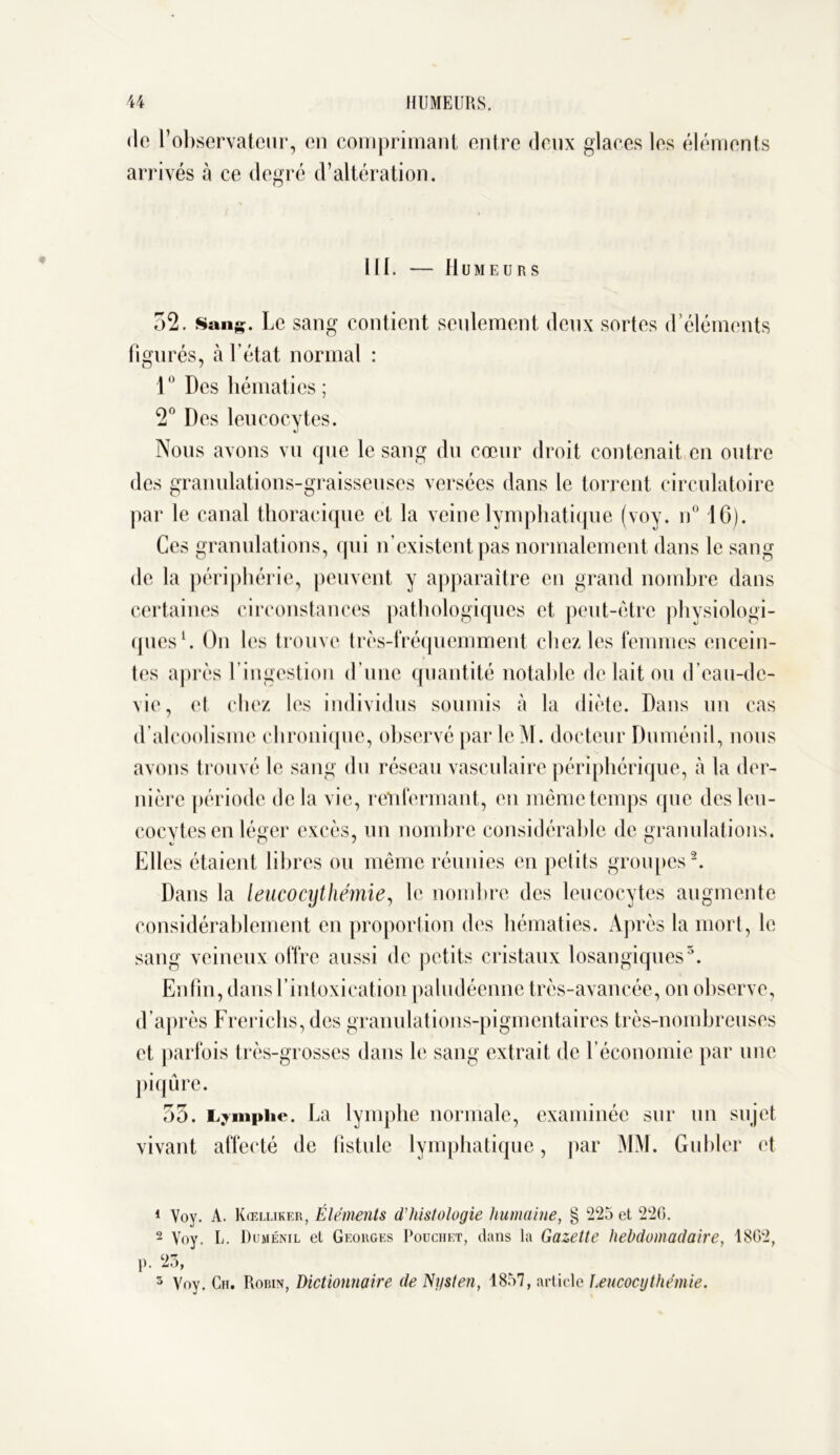 de l’observateur, en comprimant entre deux glaces les éléments arrivés à ce degré d’altération. 111. Humeurs 52. Sang. Le sang contient seulement deux sortes d’éléments figurés, à l’état normal : 1 Des hématies ; 2° Des leucocytes. «J Nous avons vu que le sang du cœur droit contenait en outre des granulations-graisseuses versées dans le torrent circulatoire par le canal thoracique et la veine lymphatique (voy. n° 16). Ces granulations, qui n’existent pas normalement dans le sang de la périphérie, peuvent y apparaître eu grand nombre dans certaines circonstances pathologiques et peut-être physiologi- ques1. On les trouve très-fréquemment chez les femmes encein- tes après l’ingestion d’une quantité notable de lait ou d’eau-de- vie, et chez les individus soumis à la diète. Dans un cas d’alcoolisme chronique, observé par lcM. docteur Duménil, nous avons trouvé le sang du réseau vasculaire périphérique, à la der- nière période de la vie, renfermant, en même temps que des leu- cocytes en léger excès, un nombre considérable de granulations. Elles étaient libres ou même réunies en petits groupes2 * *. Dans la leucocythémie, le nombre des leucocytes augmente considérablement en proportion des hématies. Après la mort, le sang veineux offre aussi de petits cristaux losangiques5. Enfin, dans l’intoxication paludéenne très-avancée, on observe, d’après Frerichs, des granulations-pigmentaires très-nombreuses et parfois très-grosses dans le sang extrait de l’économie par une piqûre. 55. Lymphe. La lymphe normale, examinée sur un sujet vivant affecté de fistule lymphatique, par MM. Gubler et 1 Voy. A. Kœlliker, Éléments d’histologie humaine, § 225 et 226. 2 Voy. U. Duménil et Georges Pouchet, dans la Gazette hebdomadaire, 1862, p. ‘23, 5 Voy. Cii. Robin, Dictionnaire de Nysten, 1857, article Leucocythémie.