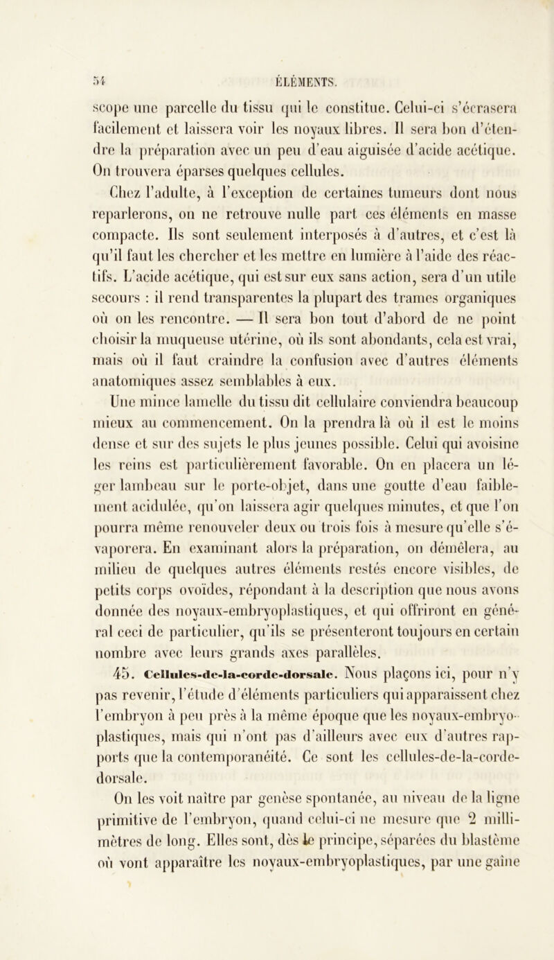 scope une parcelle du tissu qui le constitue. Celui-ci s’écrasera facilement et laissera voir les noyaux libres. Il sera bon d’éten- dre la préparation avec un peu d’eau aiguisée d’acide acétique. On trouvera éparses quelques cellules. Chez l’adulte, à l’exception de certaines tumeurs dont nous reparlerons, on ne retrouve nulle part ces éléments en masse compacte. Ils sont seulement interposés à d’autres, et c’est là qu’il faut les chercher et les mettre en lumière à l’aide des réac- tifs. L’acide acétique, qui est sur eux sans action, sera d’un utile secours : il rend transparentes la plupart des trames organiques où on les rencontre. — Il sera bon tout d’abord de ne point choisir la muqueuse utérine, où ils sont abondants, cela est vrai, mais où il faut craindre la confusion avec d’autres éléments anatomiques assez semblables à eux. Une mince lamelle du tissu dit cellulaire conviendra beaucoup mieux au commencement. On la prendra là où il est le moins dense et sur des su jets le plus jeunes possible. Celui qui avoisine les reins est particulièrement favorable. On en placera un lé- ger lambeau sur le porte-objet, dans une goutte d’eau faible- ment acidulée, qu’on laissera agir quelques minutes, et que l’on pourra même renouveler deux ou trois fois à mesure qu’elle s’é- vaporera. En examinant alors la préparation, on démêlera, au milieu de quelques autres éléments restés encore visibles, de petits corps ovoïdes, répondant à la description que nous avons donnée des noyaux-embryoplastiques, et qui offriront en géné- ral ceci de particulier, qu’ils se présenteront toujours en certain nombre avec leurs grands axes parallèles. 45. Ceilules-de-la-corde-dorsale. NOUS plaçons ICI, pour II y pas revenir, l’étude d’éléments particuliers qui apparaissent chez l’embryon à peu près à la même époque que les noyaux-embryo- plastiques, mais qui n’ont pas d’ailleurs avec eux d’autres rap- ports (pie la contemporanéité. Ce sont les cellules-de-la-corde- dorsale. On les voit naître par genèse spontanée, au niveau de la ligne primitive de l’embryon, quand celui-ci ne mesure que 2 milli- mètres de long. Elles sont, dès le principe, séparées du blastème où vont apparaître les noyaux-embryoplastiques, par une gaine