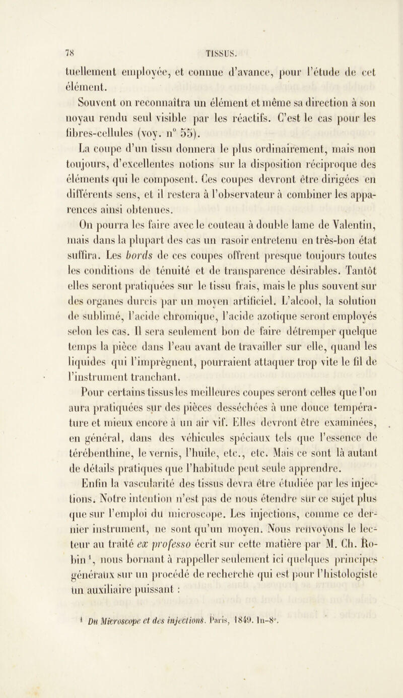 tuellement employée, et connue d’avance, pour l’étude de cet élément. Souvent on reconnaîtra un élément et même sa direction à son noyau rendu seul visible par les réactifs. C’est le cas pour les iibres-cellules (voy. n° 55). La coupe d’un tissu donnera le plus ordinairement, mais non toujours, d’excellentes notions sur la disposition réciproque des éléments qui le composent. Ces coupes devront être dirigées en différents sens, et il restera à l’observateur à combiner les appa- rences ainsi obtenues. On pourra les faire avec le couteau à double lame de Valentin, mais dans la plupart des cas un rasoir entretenu en très-bon état suffira. Les bords de ces coupes offrent presque toujours toutes les conditions de ténuité et de transparence désirables. Tantôt elles seront pratiquées sur le tissu frais, mais le plus souvent sur des organes durcis par un moyen artificiel. L’alcool, la solution de sublimé, l’acide chromique, l’acide azotique seront employés selon les cas. Il sera seulement bon de faire détremper quelque temps la pièce dans l’eau avant de travailler sur elle, quand les liquides qui l’imprègnent, pourraient attaquer trop vite le fil de l’instrument tranchant. Pour certains tissus les meilleures coupes seront celles que l’on aura pratiquées sur des pièces desséchées à une douce tempéra- ture et mieux encore à un air vif. Elles devront être examinées, en général, dans des véhicules spéciaux tels que l’essence de térébenthine, lèverais, l’huile, etc., etc. Mais ce sont là autant de détails pratiques que l’habitude peut seule apprendre. Enfin la vascularité des tissus devra être étudiée par les injec- tions. Notre intention n’est pas de nous étendre sur ce sujet plus que sur l’emploi du microscope. Les injections, comme ce der- nier instrument, ne sont qu’un moyen. Nous renvoyons le lec- teur au traité ex jirofesso écrit sur cette matière par M. Ch. Ro- bin 4, nous bornant à rappeller seulement ici quelques principes généraux sur un procédé de recherche qui est pour l’histologiste lui auxiliaire puissant : 4 Du Microscope et des injections. Paris, 1849. ln-8u.