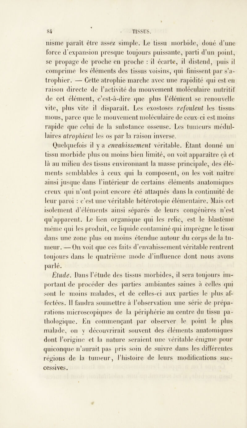 nisme paraît être assez simple. Le tissu morbide, doué d’une force d’expansion presque toujours puissante, parti d’un point, se propage de proche en proche : il écarte, il distend, puis il comprime les éléments des tissus voisins, qui finissent par s’a- trophier. — Cette atrophie marche avec une rapidité qui est en raison directe de l’activité du mouvement moléculaire nutritif de cet élément, c’est-à-dire que plus l’élément se renouvelle vite, plus vite il disparaît. Les exostoses refoulent les tissus mous, parce que le mouvement moléculaire de ceux-ci est moins rapide que celui de la substance osseuse. Les tumeurs médul- laires atrophient les os par la raison inverse. Quelquefois il y a envahissement véritable. Étant donné un tissu morbide plus ou moins bien limité, on voit apparaître çà et là au milieu des tissus environnant la masse principale, des élé- ments semblables à ceux qui la composent, on les voit naître ainsi jusque dans l’intérieur de certains éléments anatomiques creux (pii n’ont point encore été attaqués dans la continuité de leur paroi : c’est une véritable hétérotopie élémentaire. Mais cet isolement d’éléments ainsi séparés de leurs congénères n’est qu’apparent. Le lien organique qui les relie, est le blastème même (pii les produit, ce liquide contaminé qui imprègne le tissu dans une zone plus ou moins étendue autour du corps de la tu- meur. — On voit que ces faits d’envahissement véritable rentrent toujours dans le quatrième mode d’influence dont nous avons parlé. Étude. Dans l’étude des tissus morbides, il sera toujours im- portant de procéder des parties ambiantes saines à celles qui sont le moins malades, et de celles-ci aux parties le plus af- fectées. Il faudra soumettre à l’observation une série de prépa- rations microscopiques de la périphérie au centre du tissu pa- thologique. En commençant par observer le point le plus malade, on y découvrirait souvent des éléments anatomiques dont l’origine et la nature seraient une véritable énigme pour quiconque n’aurait pas pris soin de suivre dans les différentes régions de la tumeur, l’histoire de leurs modifications suc- cessives.