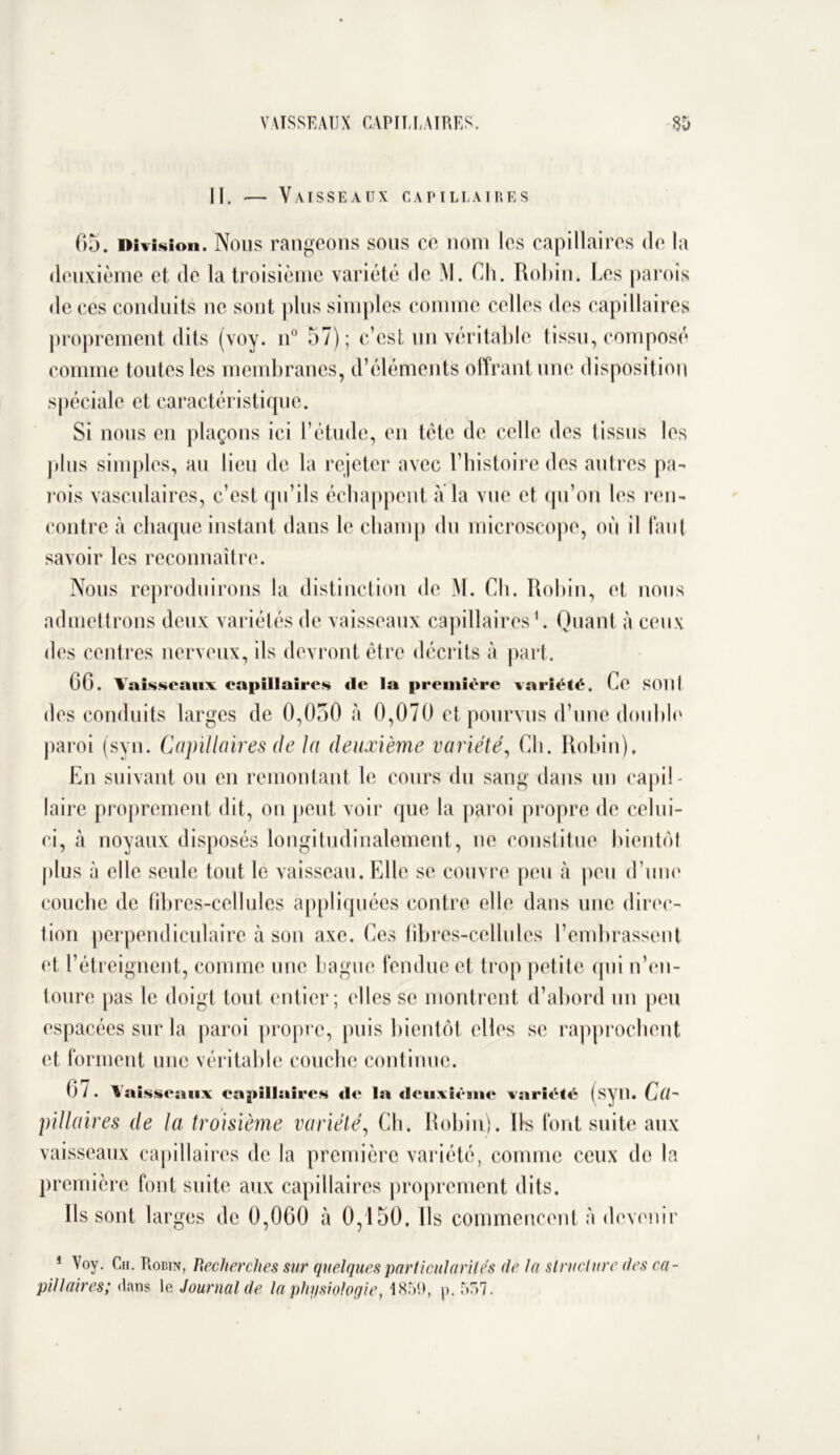 II. Vaisseaux capillaires 65. Division. Nous rangeons sous ce nom les capillaires de la deuxième et de la troisième variété de M. Ch. Robin. Les parois de ces conduits ne sont plus simples comme celles des capillaires proprement dits (voy. n° 57); c’est un véritable tissu, composé connue toutes les membranes, d’éléments offrant une disposition spéciale et caractéristique. Si nous en plaçons ici l’étude, en tète de celle des tissus les plus simples, au lieu de la rejeter avec l’histoire des autres pa- rois vasculaires, c’est qu’ils échappent à la vue et qu’on les ren- contre à chaque instant dans le champ du microscope, où il faut savoir les reconnaître. Nous reproduirons la distinction de M. Ch. Robin, et nous admettrons deux variétés de vaisseaux capillaires1. Quant à ceux des centres nerveux, ils devront être décrits à part. 66. Vaisseaux capillaires «1e la première variété. Ce SOI 11 des conduits larges de 0,050 à 0,070 et pourvus d’une double paroi (syn. Capillaires de la deuxième variété, Ch. Robin). En suivant ou en remontant le cours du sang dans un capil- laire proprement dit, on peut voir que la paroi propre de celui- ci, à noyaux disposés longitudinalement, ne constitue bientôt plus à elle seule tout le vaisseau. Elle se couvre peu à peu d’une couche de fibres-cellules appliquées contre elle dans une direc- tion perpendiculaire à son axe. Ces fibres-cellules l’embrassent et l’étreignent, comme une bague fendue et trop petite qui n’en- toure pas le doigt tout entier; elles se montrent d’abord un peu espacées sur la paroi propre, puis bientôt elles se rapprochent et forment une véritable couche continue. 6 l . Vaisseaux cagnllaire.s «It* la «leuxième variété (syil. Cih pillaires de la troisième variété, Ch. Robin). Us font suite aux vaisseaux capillaires de la première variété, comme ceux de la première font suite aux capillaires proprement dits. Ils sont larges de 0,060 à 0,150, Us commencent à devenir 1 Voy. Ch. Robin, Recherches sur quelques particularités de la structure des ca- pillaires; dans le Journal de la physiologie, 1859, p. 557.