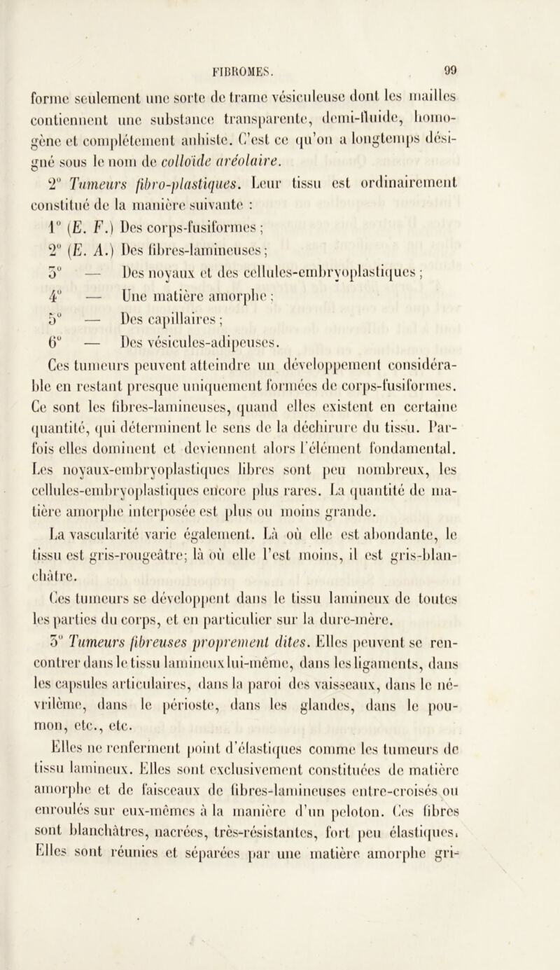 forme seulement une sorte de trame vésicnlcuse dont les mailles contiennent une substance transparente, demi-fluide, homo- gène et complètement anhiste. C’est ce qu’on a longtemps dési- gné sous le nom de colloïde aréolaire. 2° Tumeurs fibro-plastiques. Leur tissu est ordinairement constitué de la manière suivante : 1° (E. F.) Des corps-fusiformes ; 2° (E. A.) Des fibres-lamineuses; 5° — Des noyaux et des cellules-embryoplastiqucs ; 4° — Une matière amorphe ; 5° — Des capillaires ; 6° — Des vésicules-adipeuses. Ces tumeurs peuvent atteindre un développement considéra- ble en restant presque uniquement formées de corps-fusiformes. Ce sont les fibres-lamineuses, quand elles existent en certaine quantité, qui déterminent le sens de la déchirure du tissu. Par- fois elles dominent et deviennent alors l'élément fondamental. Les noyaux-embryoplastiques libres sont peu nombreux, les cellules-embryoplastiqucs encore plus rares. La quantité de ma- tière amorphe interposée est plus ou moins grande. La vascularité varie également. Là où elle est abondante, le tissu est gris-rougeâtre; là où elle l’est moins, il est gris-blan- cliàtre. Ces tumeurs se développent dans le tissu lamincux de toutes les parties du corps, et en particulier sur la dure-mère. 5° Tumeurs fibreuses proprement dites. Elles peuvent se ren- contrer dans le tissu lannneux lui-même, dans les ligaments, dans les capsules articulaires, dans la paroi des vaisseaux, dans le né- vrilème, dans le périoste, dans les glandes, dans le pou- mon, etc., etc. Elles ne renferment point d’élastiques comme les tumeurs de tissu lamincux. Elles sont exclusivement constituées de matière amorphe et de faisceaux de fibres-lamineuses entre-croisés ou enroulés sur eux-mêmes à la manière d’un peloton. Ces fibres sont blanchâtres, nacrées, très-résistantes, fort peu élastiques* Elles sont réunies et séparées par une matière amorphe gri-