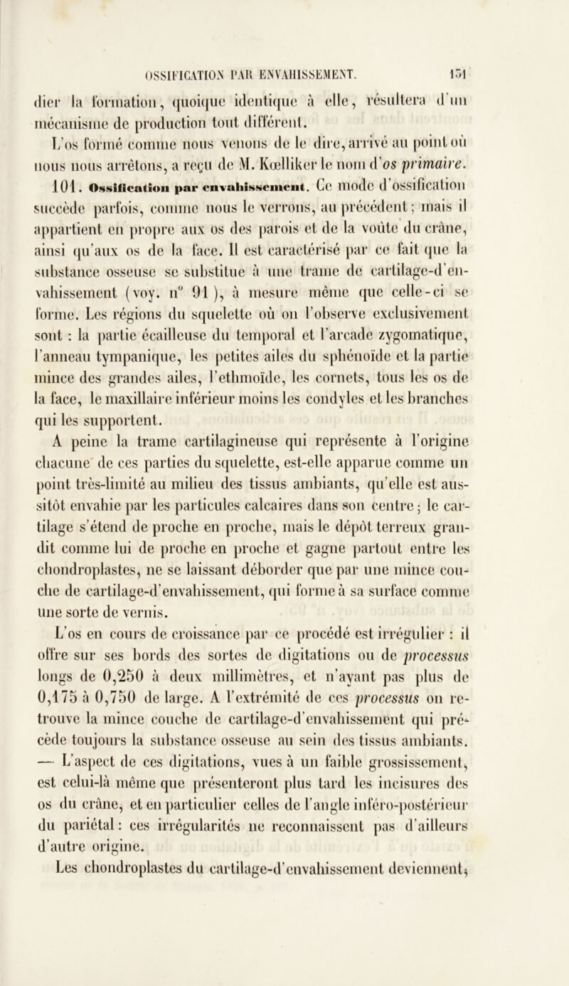 OSSIFICATION PAR ENVAHISSEMENT. 151 (lier ia formation, quoique identique à elle, résultera d'un mécanisme de production tout différent. L’os formé comme nous venons de le dire, arrivé au point ou nous nous arrêtons, a reçu de M. Kœlliker le nom d os primaire. 101. Ossification par envahissement. Le mode d OSSifîcatlOll succède parfois, comme nous le verrons, au précédent; mais il appartient en propre aux os des parois et de la voûte du crâne, ainsi qu'aux os de la face. Il est caractérisé par ce fait que la substance osseuse se substitue à une trame de cartilage-d’en- vahissement (voy. n° 91 ), à mesure même que celle-ci se forme. Les régions du squelette où on l’observe exclusivement sont : la partie écailleuse du temporal et l’arcade zygomatique, l’anneau tympanique, les petites ailes du sphénoïde et la partie mince des grandes ailes, l’ethmoïde, les cornets, tous les os de la face, le maxillaire inférieur moins les condyles et les branches qui les supportent. A peine la trame cartilagineuse qui représente à l’origine chacune de ces parties du squelette, est-elle apparue comme un point très-limité au milieu des tissus ambiants, qu’elle est aus- sitôt envahie par les particules calcaires dans son centre ; le car- tilage s’étend de proche en proche, mais le dépôt terreux gran- dit comme lui de proche en proche et gagne partout entre les ehondroplastes, ne se laissant déborder que par une mince cou- che de cartilage-d’envahissement, qui forme à sa surface comme une sorte de vernis. L’os en cours de croissance par ce procédé est irrégulier : il offre sur ses bords des sortes de digitations ou de processus longs de 0,250 à deux millimètres, et n’ayant pas plus de 0,175 à 0,750 de large. A l’extrémité de ces processus on re- trouve la mince couche de cartilage-d envahissement qui pré- cède toujours la substance osseuse au sein des tissus ambiants. — L’aspect de ces digitations, vues à un faible grossissement, est celui-là même que présenteront plus tard les incisures des os du crâne, et en particulier celles de l’angle inféro-postérieur du pariétal : ces irrégularités ne reconnaissent pas d’ailleurs d’autre origine. Les ehondroplastes du cartilage-d’envahissement deviennent,