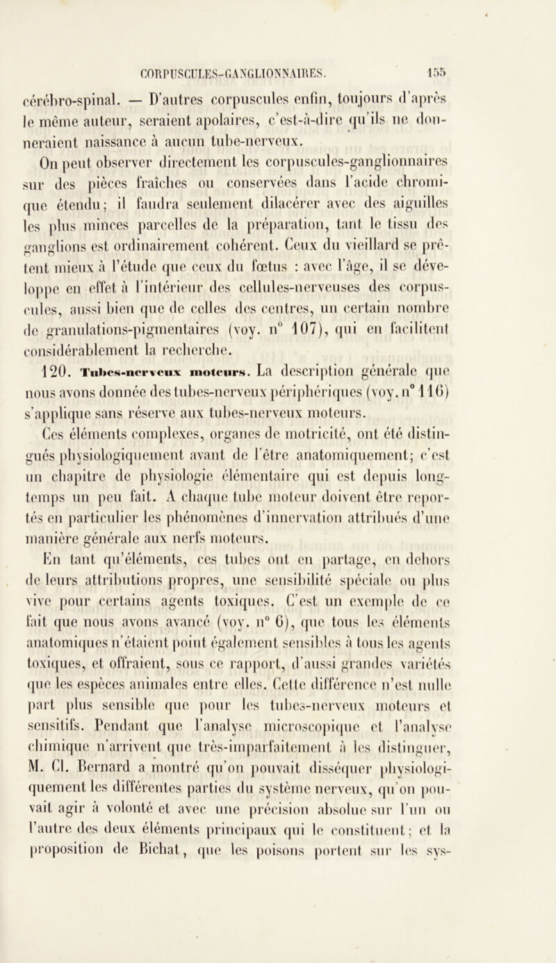 cérébro-spinal. — D’autres corpuscules enfin, toujours d’après le même auteur, seraient apolaires, c’est-à-dire qu’ils ne don- neraient naissance à aucun tube-nerveux. On peut observer directement les corpuscules-ganglionnaires sur des pièces fraîches ou conservées dans l’acide chromi- que étendu; il faudra seulement dilacérer avec des aiguilles les plus minces parcelles de la préparation, tant le tissu des ganglions est ordinairement cohérent. Ceux du vieillard se prê- tent mieux à l’étude que ceux du fœtus : avec l’âge, il se déve- loppe en effet à l’intérieur des cellules-nerveuses des corpus- cules, aussi bien que de celles des centres, un certain nombre de granulations-pigmentaires (voy. n° 107), qui en facilitent considérablement la recherche. 120. Tubes-nerveux moteurs. La description générale que nous avons donnée des tubes-nerveux périphériques (voy. n° 110) s’applique sans réserve aux tubes-nerveux moteurs. Ces éléments complexes, organes de motricité, ont été distin- gués physiologiquement avant de l’être anatomiquement; c’est un chapitre de physiologie élémentaire qui est depuis long- temps un peu fait. A chaque tube moteur doivent être repor- tés en particulier les phénomènes d’innervation attribués d’une manière générale aux nerfs moteurs. En tant qu’éléments, ces tubes ont en partage, en dehors de leurs attributions propres, une sensibilité spéciale ou plus vive pour certains agents toxiques. C’est un exemple de ce fait que nous avons avancé (voy. n° G), que tous les éléments anatomiques n’étaient point également sensibles à tous les agents toxiques, et offraient, sous ce rapport, d’aussi grandes variétés (pie les espèces animales entre elles. Cette différence n’est nulle part plus sensible que pour les tubes-nerveux moteurs el sensitifs. Pendant que l’analyse microscopique et l’analyse chimique n’arrivent que très-imparfaitement à les distinguer, M. Cl. Bernard a montré qu’on pouvait disséquer physiologi- quement les différentes parties du système nerveux, qu’on pou- vait agir à volonté et avec une précision absolue sur l’un ou l’autre des deux éléments principaux qui le constituent; et la proposition de Bichat, que les poisons portent sur les sys-