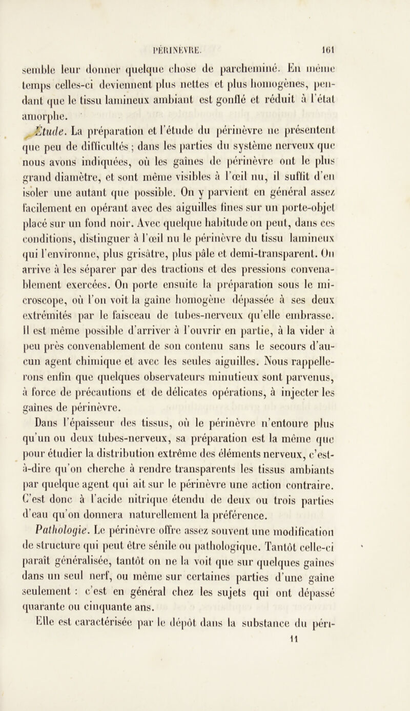 semble leur donner quelque chose de parcheminé. En même temps celles-ci deviennent plus nettes et plus homogènes, pen- dant (pie le tissu lamineux ambiant est gonlïé et réduit à 1 état amorphe. Étude. La préparation et l’étude du périnèvre ne présentent que peu de difficultés ; dans les parties du système nerveux que nous avons indiquées, où les gaines de périnèvre ont le plus grand diamètre, et sont même visibles à l’œil nu, il suffit d’en isoler une autant que possible. On y parvient en général assez facilement en opérant avec des aiguilles fines sur un porte-objet placé sur un fond noir. Avec quelque habitude on peut, dans ces conditions, distinguer à l’œil nu le périnèvre du tissu lamineux qui l’environne, plus grisâtre, plus pâle et demi-transparent. On arrive à les séparer par des tractions et des pressions convena- blement exercées. On porte ensuite la préparation sous le mi- croscope, où l’on voit la gaine homogène dépassée à ses deux extrémités par le faisceau de tubes-nerveux qu’elle embrasse. Il est même possible d’arriver à l’ouvrir en partie, à la vider à peu près convenablement de son contenu sans le secours d’au- cun agent chimique et avec les seules aiguilles. Nous rappelle- rons enfin que quelques observateurs minutieux sont parvenus, à force de précautions et de délicates opérations, à injecter les gaines de périnèvre. Dans l’épaisseur des tissus, où le périnèvre n’entoure plus qu’un ou deux tubes-nerveux, sa préparation est la même que pour étudier la distribution extrême des éléments nerveux, c’est- à-dire qu’on cherche à rendre transparents les tissus ambiants par quelque agent qui ait sur le périnèvre une action contraire. C’est donc à l’acide nitrique étendu de deux ou trois parties d’eau qu’on donnera naturellement la préférence. Pathologie. Le périnèvre offre assez souvent une modification de structure qui peut être sénile ou pathologique. Tantôt celle-ci paraît généralisée, tantôt on ne la voit que sur quelques gaines dans un seul nerf, ou même sur certaines parties d’une gaine seulement : c’est en général chez les sujets qui ont dépassé quarante ou cinquante ans. Elle est caractérisée par le dépôt dans la substance du péri- 11