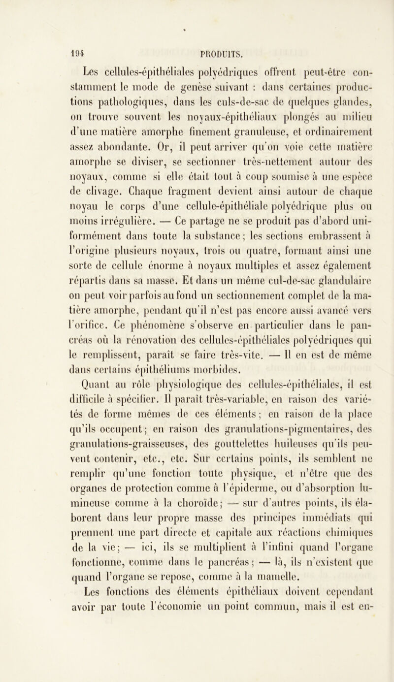 Les cellules-épithéliales polyédriques offrent peut-être con- stamment le mode de genèse suivant : dans certaines produc- tions pathologiques, dans les culs-de-sac de quelques glandes, on trouve souvent les noyaux-épithéliaux plongés au milieu d’une matière amorphe finement granuleuse, et ordinairement assez abondante. Or, il peut arriver qu’on voie cette matière amorphe se diviser, se sectionner très-nettement autour des noyaux, comme si elle était tout à coup soumise à une espèce de clivage. Chaque fragment devient ainsi autour de chaque noyau le corps d’une cellule-épithéliale polyédrique plus ou moins irrégulière. — Ce partage ne se produit pas d’abord uni- formément dans toute la substance ; les sections embrassent à l’origine plusieurs noyaux, trois ou quatre, formant ainsi une sorte de cellule énorme à noyaux multiples et assez également répartis dans sa masse. Et dans un même cul-de-sac glandulaire on peut voir parfois au fond un sectionnement complet de la ma- tière amorphe, pendant qu’il n’est pas encore aussi avancé vers l’orifice. Ce phénomène s’observe en particulier dans le pan- créas où la rénovation des cellules-épithéliales polyédriques qui le remplissent, paraît se faire très-vite. — 11 en est de même dans certains épithéliums morbides. Quant au rôle physiologique des cellules-épithéliales, il est difficile à spécifier. Il paraît très-variable, en raison des varié- tés de forme mêmes de ces éléments ; en raison de la place qu’ils occupent; en raison des granulations-pigmentaires, des granulations-graisseuses, des gouttelettes huileuses qu’ils peu- vent contenir, etc., etc. Sur certains points, ils semblent ne remplir qu’une fonction toute physique, et n’être que des organes de protection comme à l’épiderme, ou d’absorption lu- mineuse comme à la choroïde; — sur d’autres points, ils éla- borent dans leur propre masse des principes immédiats qui prennent une part directe et capitale aux réactions chimiques de la vie; — ici, ils se multiplient à l’infini quand l’organe fonctionne, comme dans le pancréas ; — là, ils n’existent que quand l’organe se repose, comme à la mamelle. Les fonctions des éléments épithéliaux doivent cependant avoir par toute l’économie un point commun, mais il est en-