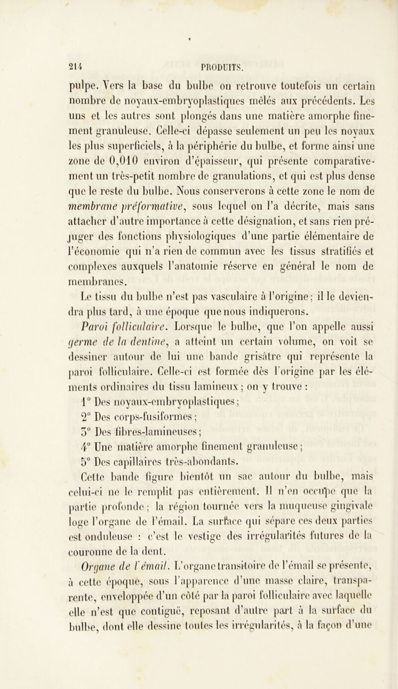 pulpe. Vers la base du bulbe on retrouve toutefois un certain nombre de noyaux-embryoplastiques mêlés aux précédents. Les uns et les autres sont plongés dans une matière amorphe fine- ment granuleuse. Celle-ci dépasse seulement un peu les noyaux les plus superficiels, à la périphérie du bulbe, et forme ainsi une zone de 0,010 environ d’épaisseur, qui présente comparative- ment un très-petit nombre de granulations, et qui est plus dense que le reste du bulbe. Nous conserverons à cette zone le nom de membrane préformative, sous lequel on l’a décrite, mais sans attacher d’autre importance à cette désignation, et sans rien pré- juger des fonctions physiologiques d’une partie élémentaire de l’économie qui n’a rien de commun avec les tissus stratifiés et complexes auxquels l’anatomie réserve en général le nom de membranes. Le tissu du bulbe n’est pas vasculaire à l’origine; il le devien- dra plus tard, à une époque que nous indiquerons. Paroi folliculaire. Lorsque le bulbe, que l’on appelle aussi germe de la dentine, a atteint un certain volume, on voit se dessiner autour de lui une bande grisâtre qui représente la paroi folliculaire. Celle-ci est formée dès l’origine par les élé- ments ordinaires du tissu lamineux; on y trouve : 1° Des noyaux-embryoplastiques; 2° Des corps-fusiformes ; 5° Des fibres-lamineuses ; 4Ü Une matière amorphe finement granuleuse ; 5° Des capillaires très-abondants. Cette bande figure bientôt un sac autour du bulbe, mais celui-ci ne le remplit pas entièrement. 11 n’en occupe que la partie profonde ; la région tournée vers la muqueuse gingivale loge l’organe de l’émail. La surface qui sépare ces deux parties est onduleuse : c’est le vestige des irrégularités futures de la couronne de la dent. Organe de l'émail. L’organe transitoire de l’émail se présente, à cette époque, sous l’apparence d’une masse claire, transpa- rente, enveloppée d’un côté par la paroi folliculaire avec laquelle elle n’est que contiguë, reposant d’autre part à la surface du bulbe, dont elle dessine toutes les irrégularités, à la façon d’une