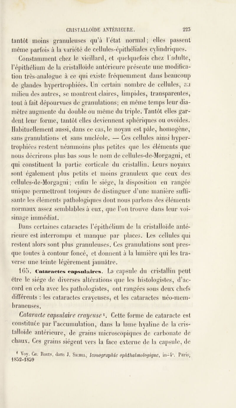 m CRI STALLOÏDE ANTÉRI EU RE. tantôt moins granuleuses qu’à l’état normal ; elles passent même parfois à la variété de cellules-épithéliales cylindriques. Constamment chez le vieillard, et quelquefois chez l’adulte, l’épithélium de la cristalloïde antérieure présente une modifica- tion très-analogue à ce qui existe fréquemment dans beaucoup de glandes hypertrophiées. Un certain nombre de cellules, an milieu des autres, se montrent claires, limpides, transparentes, tout à fait dépourvues de granulations; en même temps leur dia- mètre augmente du double ou même du triple. Tantôt elles gar- dent leur forme, tantôt elles deviennent sphériques ou ovoïdes. Habituellement aussi, dans ce cas, le noyau est pâle, homogène, sans granulations et sans nucléole. — Ces cellules ainsi hyper- trophiées restent néanmoins plus petites que les éléments (pie nous décrirons plus bas sous le nom de cellules-de-Morgagni, et qui constituent la partie corticale du cristallin. Leurs noyaux sont également plus petits et moins granuleux que ceux des cellules-de-Morgagni; enfin le siège, la disposition en rangée unique permettront toujours de distinguer d’une manière suffi- sante les éléments pathologiques dont nous parlons des éléments normaux assez semblables à eux, que l'on trouve dans leur voi- sinage immédiat. Dans certaines cataractes l’épithélium de la cristalloïde anté- rieure est interrompu et manque par places. Les cellules qui restent alors sont plus granuleuses. Ces granulations sont pres- que toutes à contour foncé, et donnent à la lumière qui les tra- verse une teinte légèrement jaunâtre. 165. Cataractes capsulaires. La capsule du cristallin petit, être le siège de diverses altérations (pie les histologistes, d’ac- cord en cela avec les pathologistes, ont rangées sous deux chefs différents : les cataractes crayeuses^ et les cataractes néo-mem- braneuses. Cataracte capsulaire crayeuse *. Celle forme de cataracte est constituée par l’accumulation, dans la lame hyaline de la cris- talloïde antérieure, de grains microscopiques de carbonate de chaux. Ces grains siègent vers la lace externe de la capsule, de 1 Voy. Cii; Rouin, dans J. Siciiel, Iconographie ophthalmologique, in-4°. Taris; 1852-1859