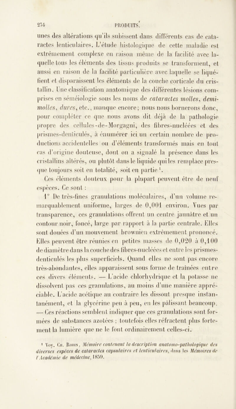 unes des altérations qu’ils subissent dans différents cas de cata- ractes lenticulaires. L’étude histologique de cette maladie est extrêmement complexe en raison même de la facilité avec la- quelle tous les éléments des tissus produits se transforment, et aussi en raison de la facilité particulière avec laquelle se liqué- fient et disparaissent les éléments de la couche corticale du cris- tallin. U ne classification anatomique des différentes lésions com- prises en séméiologie sous les noms de cataractes molles, demi- molles , dures, etc., manque encore; nous nous bornerons donc, pour compléter ce que nous avons dit déjà de la pathologie propre des cellules-de-Morgagni, des fibres-nucléées et des prismes-dentieulés, à énumérer ici un certain nombre de pro- ductions accidentelles ou d’éléments transformés mais en tont ras d’origine douteuse, dont on a signalé la présence dans les cristallins altérés, ou plutôt dans le liquide qui les remplace pres- que toujours soit en totalité, soit en partie1. Ces éléments douteux pour la plupart peuvent être de neuf espèces. Ce sont : 1 De très-fines granulations moléculaires, d’un volume re- marquablement uniforme, larges de 0,001 environ. Vues par transparence, ces granulations offrent un centre jaunâtre et un contour noir, foncé, large par rapport à la partie centrale. Elles sont douées d’un mouvement brownien extrêmement prononcé. Elles peuvent être réunies en petites masses de 0,020 à 0,100 de diamètre dans la couche des fibres-nucléées et entre les prismes- dentieulés les plus superficiels. Quand elles ne sont pas encore très-abondantes, elles apparaissent sous forme de traînées entre ces divers éléments. — L’acide chlorhydrique et la potasse ne dissolvent pas ces granulations, au moins d’une manière appré- ciable. L’acide acétique au contraire les dissout presque instan- tanément, et la glycérine peu à peu, en les pâlissant beaucoup. — Ces réactions semblent indiquer que ces granulations sont for- mées de substances azotées ; toutefois elles réfractent plus forte- ment la lumière que ne le font ordinairement celles-ci. 1 Voy. Cii. Robin, Mémoire contenant ta description anatomo-pathologique des diverses espèces de cataractes capsulaires et lenticulaires, dans les Mémoires de ! Académie de médecine, 1859.