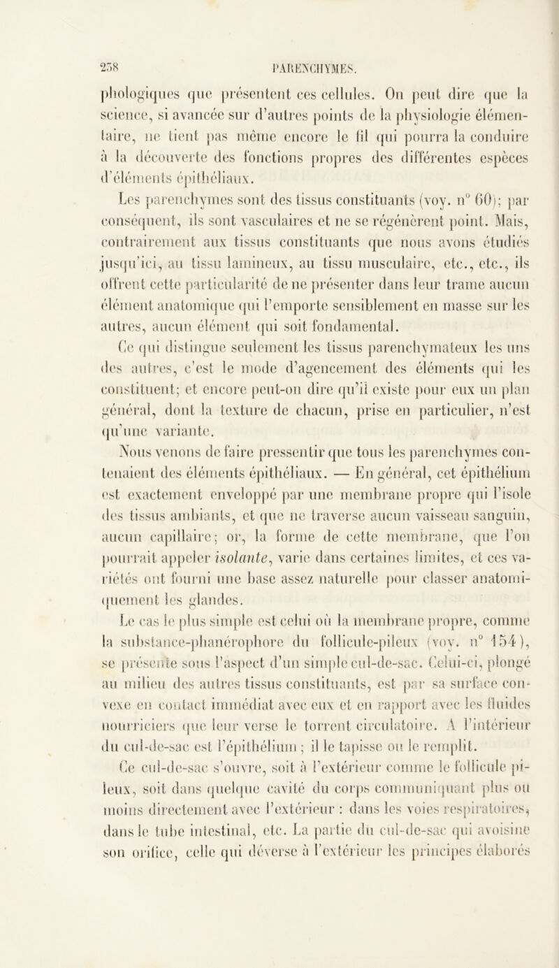 phologiques que présentent ces cellules. On peut dire que la science, si avancée sur d’autres points de la physiologie élémen- taire, ne tient pas même encore le lil qui pourra la conduire à la découverte des fonctions propres des différentes espèces d éléments épithéliaux. Les parenchymes sont des tissus constituants (voy. n° 60); par conséquent, ils sont vasculaires et ne se régénèrent point. Mais, contrairement aux tissus constituants que nous avons étudiés jusqu’ici, au tissu lamineux, au tissu musculaire, etc., etc., ils offrent cette particularité de ne présenter dans leur trame aucun élément anatomique qui l’emporte sensiblement en masse sur les autres, aucun élément qui soit fondamental. Ce qui distingue seulement les tissus parenchymateux les uns des autres, c’est le mode d’agencement des éléments qui les constituent; et encore peut-on dire qu’il existe pour eux un plan général, dont la texture de chacun, prise en particulier, n’est qu’une variante. Nous venons de faire pressentir que tous les parenchymes con- tenaient des éléments épithéliaux. — En général, cet épithélium est exactement enveloppé par une membrane propre qui l’isole des tissus ambiants, et que ne traverse aucun vaisseau sanguin, aucun capillaire; or, la forme de cette membrane, que l’on pourrait appeler isolante, varie dans certaines limites, et ces va- riétés ont fourni une base assez naturelle pour classer anatomi- quement les glandes. Le cas le plus simple est celui où la membrane propre, comme la substance-phanérophorc du follicule-pileux (voy. n° 154), se présente sous l’aspect d’un simple cul-de-sac. Celui-ci, plongé au milieu des autres tissus constituants, est par sa surface con- vexe en contact immédiat avec eux et en rapport avec les fluides nourriciers que leur verse le torrent circulatoire. A l’intérieur du cul-de-sac est l’épithélium ; il le tapisse oit le remplit. Ce cul-de-sac s’ouvre, soit à l’extérieur comme le follicule pi- leux, soit dans quelque cavité du corps communiquant plus ou moins directement avec l’extérieur : dans les voies respiratoires* dans le tube intestinal, etc. La partie du cul-de-sac qui avoisine son orilice, celle qui déverse à l’extérieur les principes élaborés