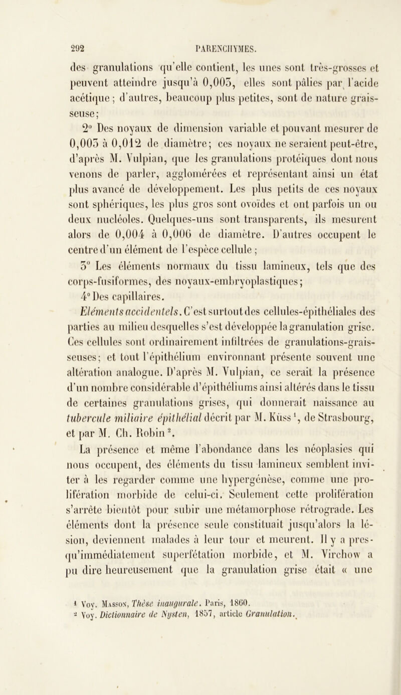 des granulations qu’elle contient, les unes sont très-grosses et peuvent atteindre jusqu’à 0,005, elles sont pâlies par l’acide acétique; d’autres, beaucoup plus petites, sont de nature grais- seuse ; 2° Des noyaux de dimension variable et pouvant mesurer de 0,005 à 0,012 de diamètre ; ces noyaux ne seraient peut-être, d’après M. Vulpian, que les granulations protéiques dont nous venons de parler, agglomérées et représentant ainsi un état plus avancé de développement. Les plus petits de ces noyaux sont sphériques, les plus gros sont ovoïdes et ont parfois un ou deux nucléoles. Quelques-uns sont transparents, ils mesurent alors de 0,004 à 0,000 de diamètre. D’autres occupent le centre d’un élément de l’espèce cellule ; 5° Les éléments normaux du tissu lamineux, tels que des corps-fusiformes, des noyaux-embryoplastiques ; 4° Des capillaires. Eléments accidentels. C’est surtout des cellules-épithéliales des parties au milieu desquelles s’est développée la granulation grise. Ces cellules sont ordinairement infiltrées de granulations-grais- scuses; et tout l’épithélium environnant présente souvent une altération analogue. D’après M. Vulpian, ce serait la présence d’un nombre considérable d’épithéliums ainsi altérés dans le tissu de certaines granulations grises, qui donnerait naissance au tubercule miliaire épithélial décrit par M. Kùss 1, de Strasbourg, et par M. Ch. Robin2. La présence et même l’abondance dans les néoplasies qui nous occupent, des éléments du tissu lamineux semblent invi- ter à les regarder comme une hypergénèse, comme une pro- lifération morbide de celui-ci. Seulement cette prolifération s’arrête bientôt pour subir une métamorphose rétrograde. Les éléments dont la présence seule constituait jusqu’alors la lé- sion, deviennent malades à leur tour et meurent. 11 y a pres- qu’immédiatement superfétation morbide, et M. Virchow a pu dire heureusement que la granulation grise était « une ( Vov. Masson, Thèse inaugurale. Paris, 1860. - Yoy. dictionnaire de Nysten, 1857, article Granulation.>