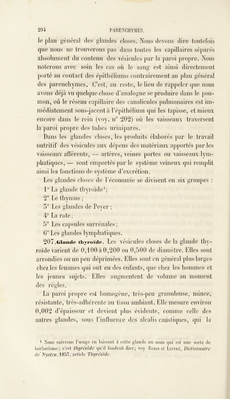 le plan général des glandes closes. Nous devons dire toutefois que nous ne trouverons pas dans toutes les capillaires séparés absolument du contenu des vésicules par la paroi propre. Nous noterons avec soin les cas où le sang est ainsi directement porté au contact des épithéliums contrairement au plan général des parenchymes. C’est, au reste, le lieu de rappeler que nous avons déjà vu quelque chose d’analogue se produire dans le pou- mon, où le réseau capillaire des canalicules pulmonaires est im- médiatement sous-jacent à l’épithélium qui les tapisse, et mieux encore dans le rein (voy. n° 202) où les vaisseaux traversent la paroi propre des tubes urinipares. Dans les glandes closes, les produits élaborés par le travail nutritif des vésicules aux dépens des matériaux apportés parles vaisseaux afférents, — artères, veines portes ou vaisseaux lym- phatiques, — sont emportés par le système veineux qui remplit ainsi les fonctions de système d’excrétion. Les glandes closes de l’économie se divisent en six groupes : 1° La glande thyroïde1; 2° Le thymus ; «J 5° Les landes de Peyer ; 4° La rate ; 5° Les capsules surrénales; 6° Les glandes lymphatiques. 207.Glande thyroïde. Les vésicules closes de la glande thy- roïde varient de 0,100 à 0,200 ou 0,500 de diamètre. Elles sont arrondies ou un peu déprimées. Elles sont en général plus larges chez les femmes qui ont eu des enfants, que chez les hommes et les jeunes sujets. Elles augmentent de volume au moment des règles. La paroi propre est homogène, très-peu granuleuse, mince, résistante, très-adhérente au tissu ambiant. Elle mesure environ 0,002 d’épaisseur et devient plus évidente, comme celle des autres glandes, sous l’influence des alcalis caustiques, qui la 1 Nous suivrons l’usage en laissant à celle glande un nom qui est une sorte de barbarisme; c’est tliyréoïde qu'il faudrait dire; voy Robin et .Littré, Dictionnaire de Nysten, 1857, article Thyréoide.