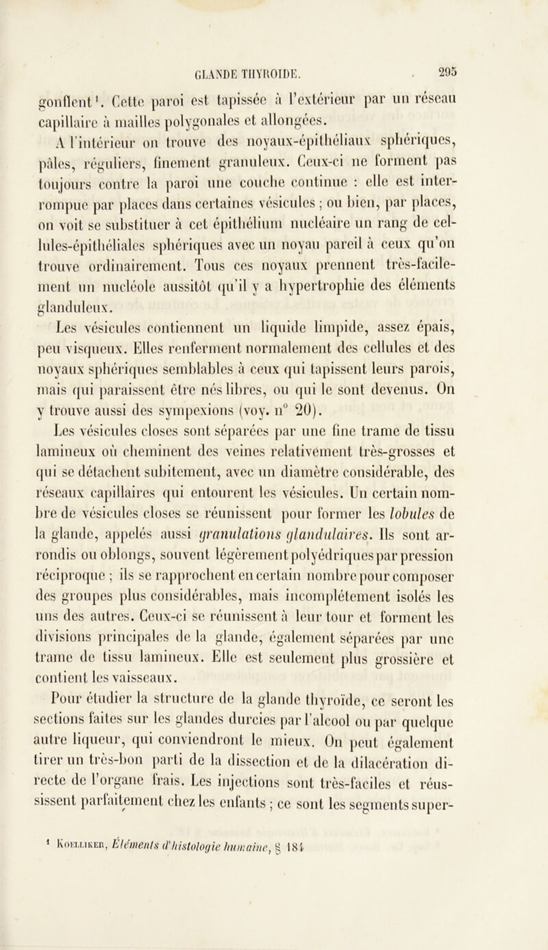 GLANDE THYROÏDE. gonflent E Cette paroi est tapissée à l’extérieur par un réseau capillaire à mailles polygonales et allongées. À l’intérieur on trouve des noyaux-épithéliaux sphériques, pâles, réguliers, finement granuleux. Ceux-ci ne forment pas toujours contre la paroi une couche continue : elle est inter- rompue par places dans certaines vésicules ; ou bien, par places, on voit se substituer à cet épithélium nucléaire un rang de cel- lules-épithéliales sphériques avec un noyau pareil à ceux qu’on trouve ordinairement. Tous ces noyaux prennent très-facile- ment un nucléole aussitôt qu’il y a hypertrophie des éléments glanduleux. Les vésicules contiennent un liquide limpide, assez épais, peu visqueux. Elles renferment normalement des cellules et des noyaux sphériques semblables à ceux qui tapissent leurs parois, mais qui paraissent être nés libres, ou qui le sont devenus. On y trouve aussi des sympexions (voy. nu 20). Les vésicules closes sont séparées par une fine trame de tissu lamineux où cheminent des veines relativement très-grosses et qui se détachent subitement, avec un diamètre considérable, des réseaux capillaires qui entourent les vésicules. Un certain nom- bre de vésicules closes se réunissent pour former les lobules de la glande, appelés aussi granulations glandulaires. Ils sont ar- rondis ou oblongs, souvent légèrement polyédriques par pression réciproque ; ils se rapprochent en certain nombre pour composer des groupes plus considérables, mais incomplètement isolés les uns des autres. Ceux-ci se réunissent à leur tour et forment les divisions principales de la glande, également séparées par une trame de tissu lamineux. Elle est seulement plus grossière et contient les vaisseaux. Pour étudier la structure de la glande thyroïde, ce seront les sections faites sur les glandes durcies par l’alcool ou par quelque autre liqueur, qui conviendront le mieux. O11 peut également tirer un très-bon parti de la dissection et de la dilacération di- recte de l’organe frais. Les injections sont très-faciles et réus- sissent parfaitement chez les enfants ; ce sont les segments super- 1 Koîxliker, Eléments il'histologie humaine, g 184