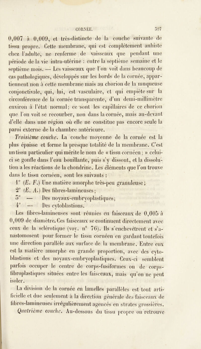 0,007 à 0,009, et très-distincte de la couche suivante de tissu propre. Cette membrane, (pii est complètement anhiste chez F adulte, ne renferme de vaisseaux que pendant une période de la vie intra-utérine : entre la septième semaine et le septième mois. — Les vaisseaux que l’on voit dans beaucoup de cas pathologiques, développés sur les bords de la cornée, appar- tiennent non à cette membrane mais au chorion de la muqueuse conjonctivale, qui, lui, est vasculaire, et qui empiète sur la circonférence de la cornée transparente, d’un demi-millimètre environ à l’état normal; ce sont les capillaires de ce chorion que l’on voit se recourber, non dans la cornée, mais au-devant d’elle dans une région où elle ne constitue pas encore seule la paroi externe de la chambre antérieure. Troisième couche. La couche moyenne de la cornée est la plus épaisse et forme la presque totalité de la membrane. C’est un tissu particulier qui mérite le nom de « tissu cornéen ; » celui- ci se gonfle dans l’eau bouillante, puis s’y dissout, et la dissolu- tion a les réactions de la chondrine. Les éléments que l’on trouve dans le tissu cornéen, sont les suivants : 1° (E. F.) Une matière amorphe très-peu granuleuse; 2° (E. A.) Des fîbres-lamineuses; 5 — Des noyaux-embryoplastiques; 4° — Des cvtohlastions. Les tibres-lamincuscs sont réunies en faisceaux de 0,00b à 0,009 de diamètre. Ces faisceaux se continuent directement avec ceux de la sclérotique (voy. n° 70). Ils s’enchevêtrent et s’a- nastomosent pour former le tissu cornéen en gardant toutefois une direction parallèle aux surface de la membrane. Entre eux est la matière amorphe eu grande proportion, avec des cyto- hlastions et des noyaux-embryoplastiques. Ceux-ci semblent parfois occuper le centre de corps-fusiformes ou de corps- fibroplastiques situées entre les faisceaux^ mais qu’on ne peut isoler. La division de la cornée en lamelles parallèles est tout arti- ficielle et due seulement a la direction générale des faisceaux de libres-lamineuses irrégulièrement agencés en strates grossières. Quatrième couche. Au-dessous du tissu propre on retrouve