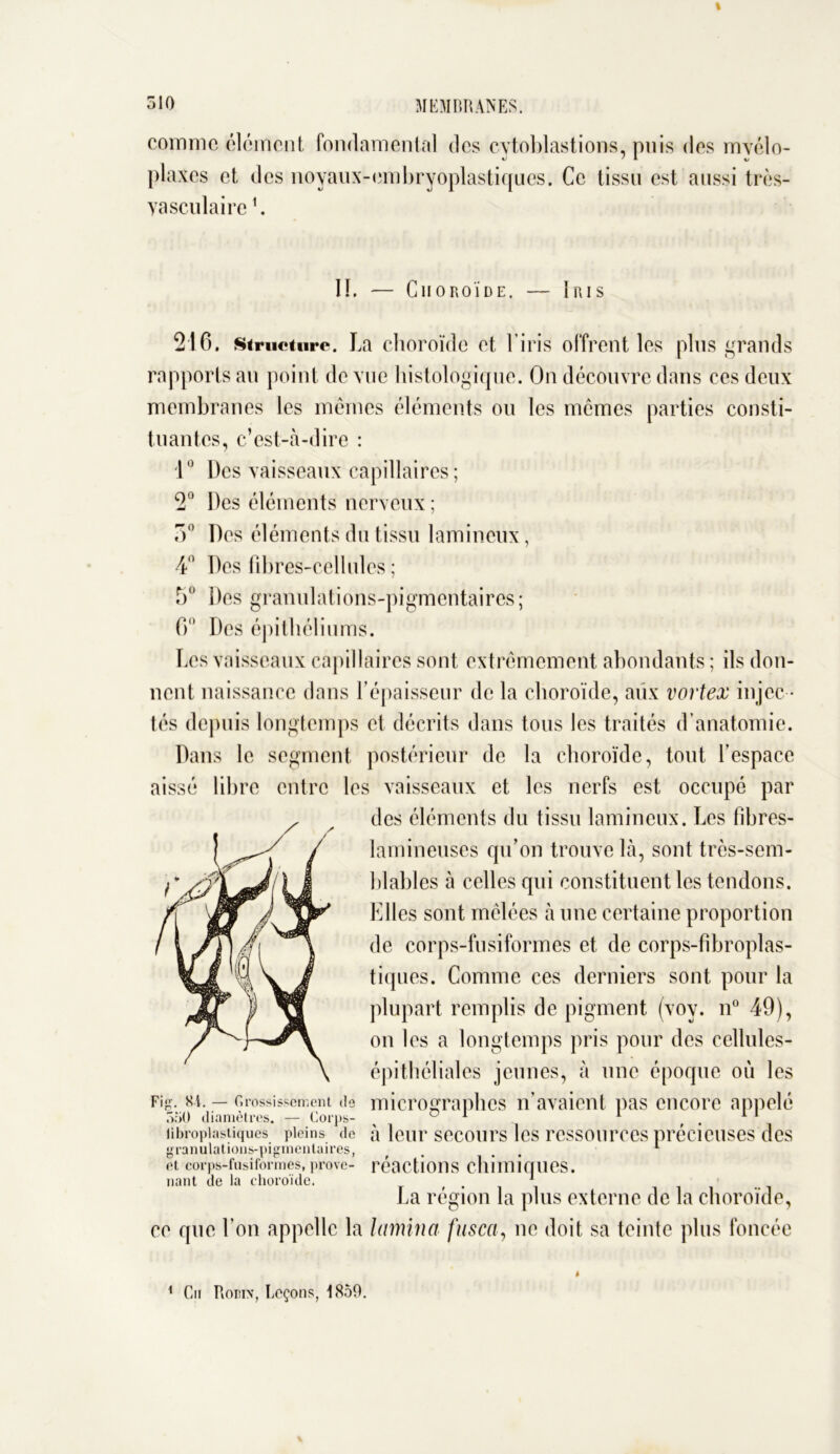 comme élément fondamental des cytoblastions, puis des myélo- 216. structure. La choroïde et l’iris offrent les pins grands rapports an point de vue histologique. On découvre dans ces deux membranes les mêmes éléments ou les memes parties consti- tuantes, c’est-à-dire : 10 Des vaisseaux capillaires ; 2° Des éléments nerveux ; 5° Des éléments du tissu lamineux, 4° Des fibres-cellules ; 5° Des granulations-pigmentaires; 6° Des épithéliums. Les vaisseaux capillaires sont extrêmement abondants ; ils don- nent naissance dans l’épaisseur de la choroïde, aux vortex injec - tés depuis longtemps et décrits dans tous les traités d’anatomie. Dans le segment postérieur de la choroïde, tout fespace aissé libre entre les vaisseaux et les nerfs est occupé par 550 diamètres. — Corps- ^ ~ i i 11 tibropiastiques pleins de à leur secours les ressources précieuses des granulations-pigmentaires, ... 1 et corps-fusiformes, prove- réactions chimiques, nant de la choroïde. 1 ce que l’on appelle la lamina fusca, ne doit sa teinte plus foncée plaxes et des noyaux-embryoplastiqucs. Ce tissu est aussi très- vasculaire L IL — Choroïde. — Iris des éléments du tissu lamineux. Les fibres- lamineuses qu’on trouve là, sont très-sem- blables à celles qui constituent les tendons. Elles sont mêlées à une certaine proportion de corps-fusiformes et de corps-fïbroplas- tiques. Comme ces derniers sont pour la plupart remplis de pigment (voy. n° 49), on les a longtemps pris pour des cellules- épi tbéliales jeunes, à une époque où les micrographes n’avaient pas encore appelé La région la plus externe de la choroïde, 1 Cm Robin, Leçons, 1859.