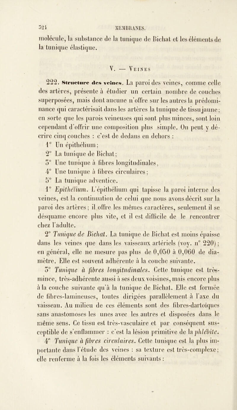 molécule, la substance de la tunique de Bichat et les éléments de la tunique élastique. V. Veines 222. structure tics veines. La paroi des veines, comme celle des artères, présente à étudier un certain nombre de couches superposées, mais dont aucune n’offre sur les autres la prédomi- nance qui caractérisait dans les artères la tunique de tissu jaune; en sorte que les parois veineuses qui sont plus minces, sont loin cependant d’offrir une composition plus simple. On peut y dé - crire cinq couches : c’est de dedans en dehors : 1° Un épithélium ; 2 La tunique de Bichat; 5 Une tunique à fibres longitudinales, 4 Une tunique à fibres circulaires; 5° La tunique adventice. 1° Epithélium. L’épithélium qui tapisse la paroi interne des veines, est la continuation de celui que nous avons décrit sur la paroi des artères; il offre les mêmes caractères, seulement il se désquame encore plus vite, et il est difficile de le rencontrer chez Ladulte. 2° Tunique de Bichat. La tunique de Bichat est moins épaisse dans les veines que dans les vaisseaux artériels (voy. n° 220) ; en général, elle ne mesure pas plus de 0,050 à 0,060 de dia- mètre. Elle est souvent adhérente à la couche suivante. o° Tunique à fibres longitudinales. Cette tunique est très- mince, très-adhérente aussi à ses deux voisines, mais encore plus à la couche suivante qu’à la tunique de Bichat. Elle est formée de fibrcs-lamineuses, toutes dirigées parallèlement à l’axe du vaisseau. Au milieu de ces éléments sont des fibres-dartoïques sans anastomoses les unes avec les autres et disposées dans le même sens. Ce tissu est très-vasculaire et par conséquent sus- ceptible de s’enflammer : c’est la lésion primitive de la phlébite. 4“ Tunique à fibres circulaires. Cette tunique est la plus im- portante dans l’étude des veines : sa texture est très-complexe; elle renferme à la fois les éléments suivants: