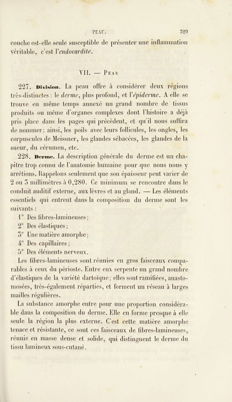 couche est-elle seule susceptible de présenter une inflammation véritable, c’est Vendocardite. YII. — Peau 227. Division. La peau offre à considérer deux régions très-distinctes: le derme, plus profond, et Y épiderme. A elle se trouve en même temps annexé un grand nombre de tissus produits ou même d’organes complexes dont l’histoire a déjà pris place dans les pages qui précèdent, et qu’il nous suffira de nommer; ainsi, les poils avec leurs follicules, les ongles, les corpuscules de Meissncr, les glandes sébacées, les glandes de la sueur, du cérumen, etc. 228. Derme. La description générale du derme est un cha- pilrc trop connu de l’anatomie humaine pour que nous nous y arrêtions. Rappelons seulement que son épaisseur peut varier de 2 ou 5 millimètres à 0,280. Ce minimum se rencontre dans le conduit auditif externe, aux lèvres et au gland. — Les éléments essentiels qui entrent dans la composition du derme sont les suivants : 1° Des fibres-lamineuses; 2° Des élastiques ; 5° Une matière amorphe ; 4° Des capillaires ; 5° Des éléments nerveux. Les fibres-lainineuses sont réunies en gros faisceaux compa- rables à ceux du périoste. Entre eux serpente un grand nombre d’élastiques de la variété dartoïque; elles sont ramifiées, anasto- mosées, très-également réparties, et forment un réseau à larges mailles régulières. O La substance amorphe entre pour une proportion considéra- ble dans la composition du derme. Elle eu forme presque à elle seule la région la plus externe. C’est cette matière amorphe tenace et résistante, ce sont ces faisceaux de fibres-lamineuses, réunis en masse dense et solide, qui distinguent le derme du tissu lamineux sous-cutané.