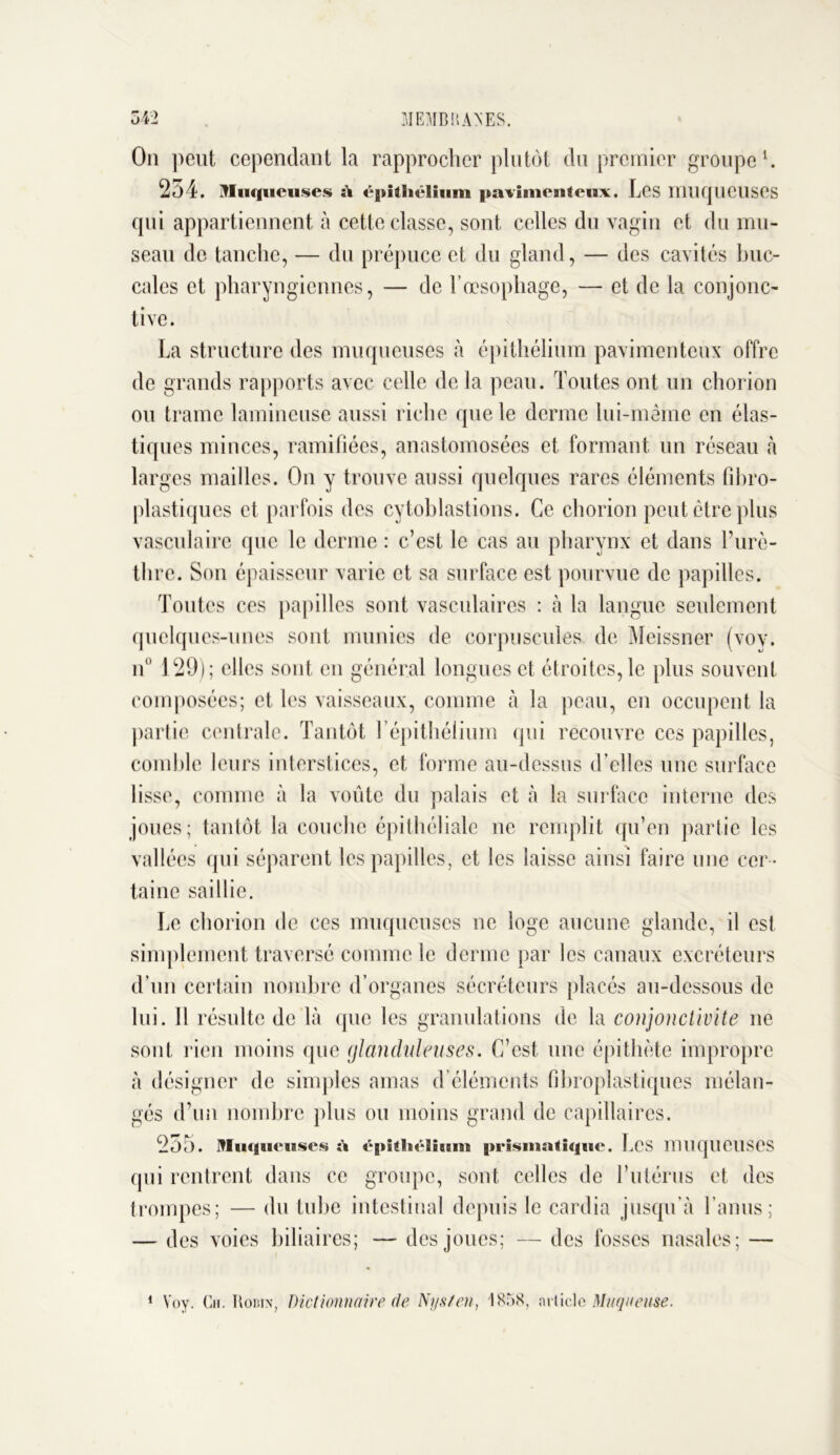 On peut cependant la rapprocher plutôt du premier groupe1. 254. Mn iqueuses si égtiiliëlium pavimenteux. Les muqueuses qui appartiennent à cette classe, sont celles du vagin et du mu- seau de tanche, — du prépuce et du gland, — des cavités buc- cales et pharyngiennes, — de l’œsophage, — et de la conjonc- tive. La structure des muqueuses à épithélium pavimenteux offre de grands rapports avec celle de la peau. Toutes ont un chorion ou trame lamineuse aussi riche que le derme lui-même en élas- tiques minces, ramifiées, anastomosées et formant un réseau à larges mailles. On y trouve aussi quelques rares éléments fibro- plastiques et parfois des cytoblastions. Ce chorion peut être plus vasculaire que le derme : c’est le cas au pharynx et dans l’urè- thre. Son épaisseur varie et sa surface est pourvue de papilles. Toutes ces papilles sont vasculaires : à la langue seulement quelques-unes sont munies de corpuscules de Meissner (voy. n° 129); elles sont en général longues et étroites, le plus souvent- composées; et les vaisseaux, comme à la peau, en occupent la partie centrale. Tantôt 1 épithélium qui recouvre ces papilles, comble leurs interstices, et forme au-dessus d’elles une surface lisse, comme à la voûte du palais et à la surface interne des joues; tantôt la couche épithéliale ne remplit qu’en partie les vallées qui séparent les papilles, et les laisse ainsi faire une cer - taine saillie. Le chorion de ces muqueuses ne loge aucune glande, il est simplement traversé comme le derme par les canaux excréteurs d’un certain nombre d’organes sécréteurs placés au-dessous de lui. Il résulte de Là que les granulations de la conjonctivite ne sont rien moins que glanduleuses. C’est une épithète impropre à désigner de simples amas d’éléments fibroplastiques mélan- gés d’un nombre plus ou moins grand de capillaires. 2ô5. Muqueuses à ë|»khëliuiu |>rismalique. Les muqueuses qui rentrent dans ce groupe, sont celles de l’utérus et des trompes; — du tube intestinal depuis le cardia jusqu'à l’anus; — des voies biliaires; — des joues; — des fosses nasales; — 1 Voy. Ch. Robin, Dictionnaire de Nysten, 1858, article Muqueuse.