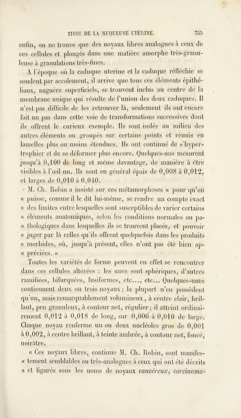 P* f* t' o55 TISSU DE LA MUQUEUSE UTERINE. enfin, on ne trouve que des noyaux libres analogues a ceux de ces cellules et plongés dans une matière amorphe très-granu- leuse à granulations très-fines. À l’époque où la caduque utérine et la caduque réfléchie se soudent par accolcment, il arrive (pic tous ces éléments épithé- liaux, naguère superficiels, se trouvent inclus au centre de la membrane unique qui résulte de l’union des deux caduques. 11 n’est pas difficile de les retrouver là, seulement ils ont encore fait un pas dans cette voie de transformations successives dont ils offrent le curieux exemple. Ils sont isolés au milieu des autres éléments ou groupés sur certains points et réunis en lamelles plus ou moins étendues. Ils ont continué de s’hyper- trophier et de se déformer plus encore. Quelques-uns mesurent jusqu’à 0,100 de long et même davantage, de manière à être visibles à l’œil nu. Ils sont en général épais de 0,008 à 0,012, et larges de 0,010 à 0,040. • M. Ch. Robin a insisté sur ces métamorphoses « pour qu’on « puisse, comme il le dit lui-même, se rendre un compte exact a des limites entre lesquelles sont susceptibles de varier certains « éléments anatomiques, selon les conditions normales ou pa- « thologiques dans lesquelles ils se trouvent placés, et pouvoir « juger par là celles qu’ils offrent quelquefois dans les produits « morbides, où, jusqu’à présent, elles n’ont pas été bien ap- te préciées. » Toutes les variétés de forme peuvent en effet se rencontrer dans ces cellules altérées : les unes sont sphériques, d’autres ramifiées, bifurquées, fusiformes, etc..., etc... Quelques-un'es contiennent deux ou trois noyaux ; la plupart n’en possèdent qu’un, mais remarquablement volumineux, à centre clair, bril- lant, peu granuleux, à contour net, régulier; il atteint ordinai- rement 0,012 à 0,018 de long, sur 0,000 à 0,010 de large. Chaque noyau renferme un ou deux nucléoles gros de 0,001 à 0,002, à centre brillant, à teinte ambrée, à contour net, foncé, noirâtre. « Ces noyaux libres, continue M. Cb. Robin, sont manifes- te tement semblables ou très-analogues à ceux qui ont été décrits « et figurés sous les noms de noyaux cancéreux, carcinoma-