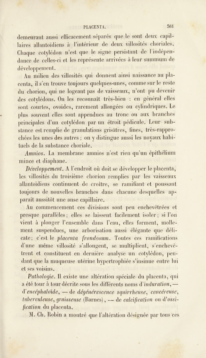 demeurant aussi efficacement sépares que le sont deux capil- laires allantoïdiens à l’intérieur de deux villosités choriales. Chaque cotylédon n’est que le signe persistant de l’indépen- dance de celles-ci et les représente arrivées à leur summum de développement. Au milieu des villosités qui donnent ainsi naissance au pla- centa, il s’en trouve toujours quelques-unes, comme sur le reste du chorion, qui ne logeant, pas de vaisseaux, n’ont pu devenir des cotylédons. On les reconnaît très-bien : en général elles sont courtes, ovoïdes, rarement allongées ou cylindriques. Le plus souvent elles sont appendues au tronc ou aux branches principales d’un cotylédon par un étroit pédicule. Leur sub- stance est remplie de granulations grisâtres, fines, très-rappro- chées les unes des autres ; on y distingue aussi les noyaux habi- tuels de la substance choriale. Amnios. La membrane arnnios n’est rien qu’un épithélium mince et diaphane. Développement. A l’endroit où doit se développer le placenta, les villosités du troisième chorion remplies par les vaisseaux allantoïdiens continuent de croître, se ramifiant et poussant toujours de nouvelles branches dans chacune desquelles ap- paraît aussitôt une anse capillaire. Au commencement ces divisions sont peu enchevêtrées et presque parallèles; elles se laissent facilement isoler; si l’on vient à plonger l’ensemble dans l’eau, elles forment, molle- ment suspendues, une arborisation aussi élégante que déli- cate; c’est le placenta frondosum. Toutes ces ramifications d’une même villosité s’allongent, se multiplient, s'enchevê- trent et constituent en dernière analyse un cotylédon, pen- dant que la muqueuse utérine hypertrophiée s’insinue entre lui et ses voisins. Pathologie. 11 existe une altération spéciale du placenta, qui a été tour à tour décrite sous les différents noms d induration,— d'encéphalo'ide, — de dégénérescence squirrheuse, cancéreuse, tuberculeuse, graisseuse (liâmes), — de calcification ou d’ossi- fication du placenta. M. Ch. Robin a montré que l’altération désignée par tous ces