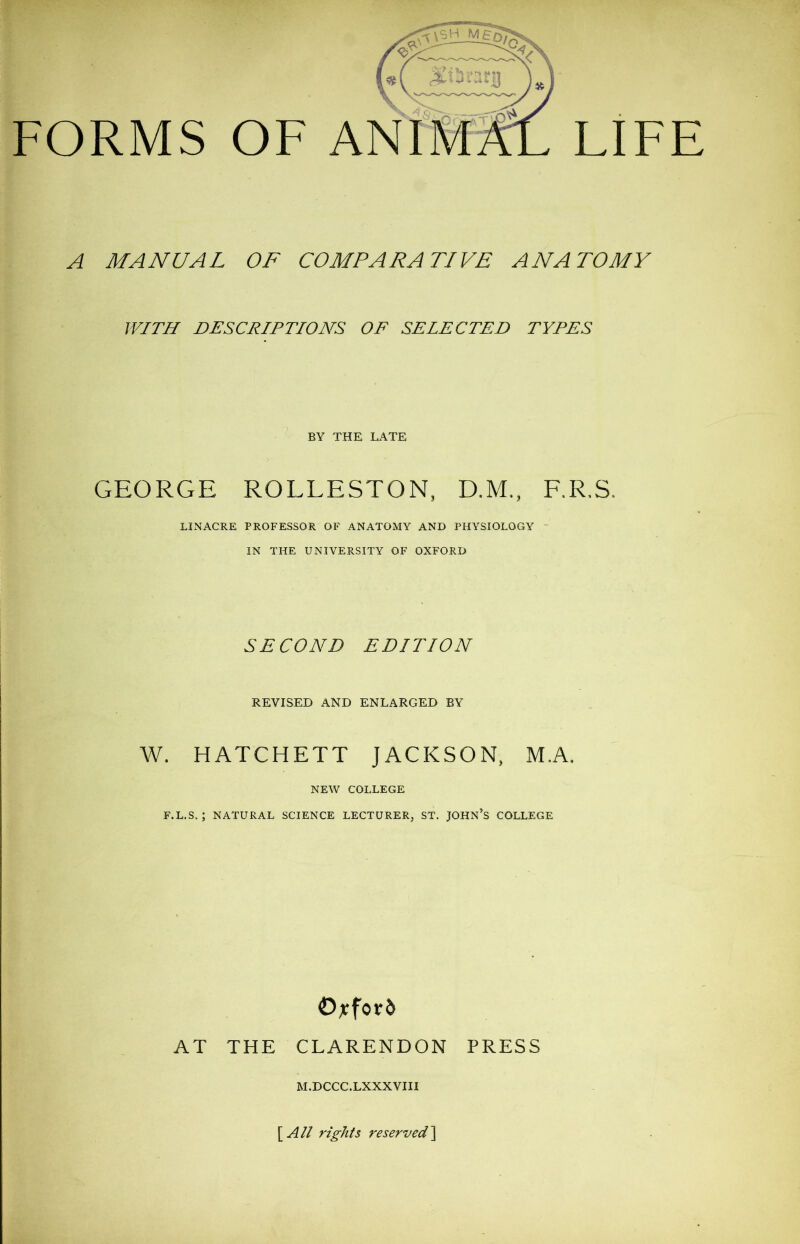 BY THE LATE GEORGE ROLLESTON, D.M., F.R.S, LINACRE PROFESSOR OF ANATOMY AND PHYSIOLOGY IN THE UNIVERSITY OF OXFORD SECOND EDITION REVISED AND ENLARGED BY W. HATCHETT JACKSON, M.A. NEW COLLEGE F.L.S,; NATURAL SCIENCE LECTURER, ST. JOHN'S COLLEGE AT THE CLARENDON PRESS M.DCCC.LXXXVIII [All rights reserved]