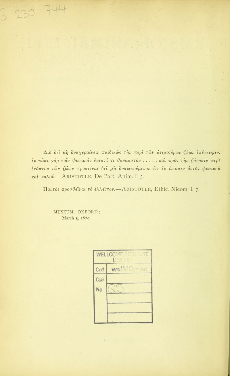 Aid bel pcy bvcryepaipeiP uatbiKcbs rrjp TTepl toop aTifioTepoop (cocop e'JTiorKe\j/tp. ep iracn yap rot? cfovcrLKo'is epearl tl Oavpiacrrov kcu 7ij009 ryv (pjrrjcnp nepl €KacrTov tcop (cocop TTpoonepat be1 /1?/ bvcrcoTrovpLepop a)? ev aTracnp optos (pvcnKOV kcu KaXov.—Aristotle, De Part. Anim. i. 5. ricu’ro? TTpocrOe'iPai to eXXehtop.—ARISTOTLE, Ethic. Nicom. i. 7. MUSEUM, OXFORD: March 5, 1870. WELLCCv- 1 Coll. CaS No. QE>