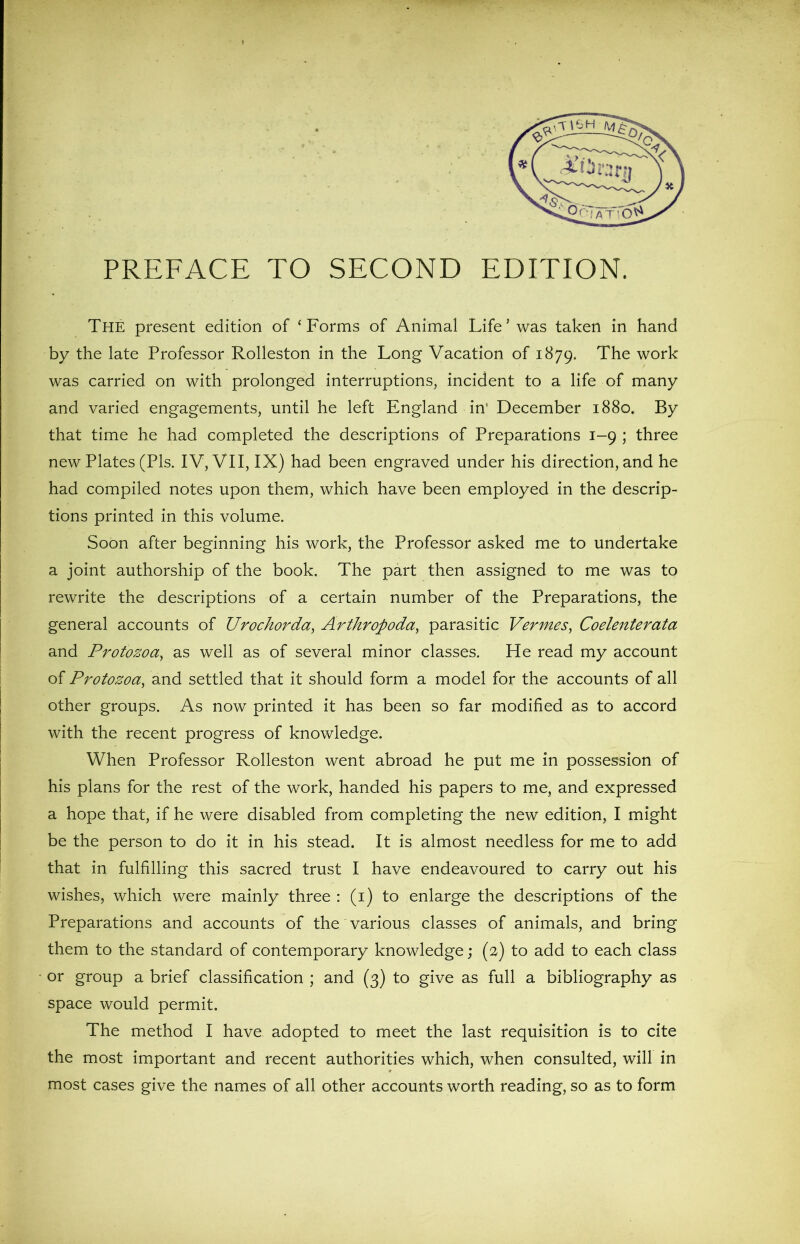 PREFACE TO SECOND EDITION. The present edition of ‘Forms of Animal Life’ was taken in hand by the late Professor Rolleston in the Long Vacation of 1879. The work was carried on with prolonged interruptions, incident to a life of many and varied engagements, until he left England in’ December 1880. By that time he had completed the descriptions of Preparations 1-9 ; three new Plates (Pis. IV, VII, IX) had been engraved under his direction, and he had compiled notes upon them, which have been employed in the descrip- tions printed in this volume. Soon after beginning his work, the Professor asked me to undertake a joint authorship of the book. The part then assigned to me was to rewrite the descriptions of a certain number of the Preparations, the general accounts of Urochorda, Arthropoda, parasitic Vermes, Coelenterata and Protozoa, as well as of several minor classes. He read my account of Protozoa, and settled that it should form a model for the accounts of all other groups. As now printed it has been so far modified as to accord with the recent progress of knowledge. When Professor Rolleston went abroad he put me in possession of his plans for the rest of the work, handed his papers to me, and expressed a hope that, if he were disabled from completing the new edition, I might be the person to do it in his stead. It is almost needless for me to add that in fulfilling this sacred trust I have endeavoured to carry out his wishes, which were mainly three : (1) to enlarge the descriptions of the Preparations and accounts of the various classes of animals, and bring them to the standard of contemporary knowledge; (2) to add to each class or group a brief classification ; and (3) to give as full a bibliography as space would permit. The method I have adopted to meet the last requisition is to cite the most important and recent authorities which, when consulted, will in * most cases give the names of all other accounts worth reading, so as to form