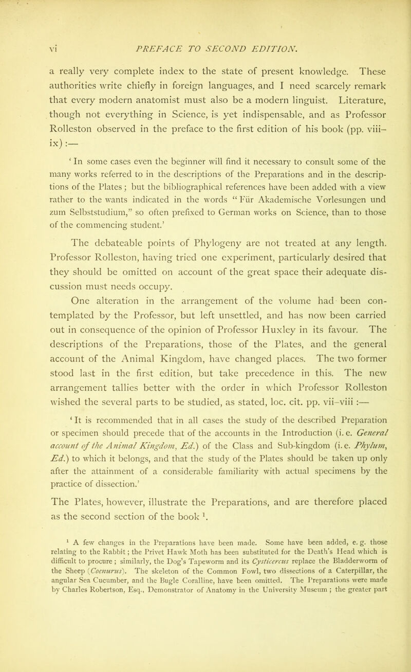 a really very complete index to the state of present knowledge. These authorities write chiefly in foreign languages, and I need scarcely remark that every modern anatomist must also be a modern linguist. Literature, though not everything in Science, is yet indispensable, and as Professor Rolleston observed in the preface to the first edition of his book (pp. viii- ix) ‘ In some cases even the beginner will find it necessary to consult some of the many works referred to in the descriptions of the Preparations and in the descrip- tions of the Plates; but the bibliographical references have been added with a view rather to the wants indicated in the words “ Fur Akademische Vorlesungen und zum Selbststudium,” so often prefixed to German works on Science, than to those of the commencing student.’ The debateable points of Phylogeny are not treated at any length. Professor Rolleston, having tried one experiment, particularly desired that they should be omitted on account of the great space their adequate dis- cussion must needs occupy. One alteration in the arrangement of the volume had been con- templated by the Professor, but left unsettled, and has now been carried out in consequence of the opinion of Professor Huxley in its favour. The descriptions of the Preparations, those of the Plates, and the general account of the Animal Kingdom, have changed places. The two former stood last in the first edition, but take precedence in this. The new arrangement tallies better with the order in which Professor Rolleston wished the several parts to be studied, as stated, loc. cit. pp. vii-viii :— ‘ It is recommended that in all cases the study of the described Preparation or specimen should precede that of the accounts in the Introduction (i. e. General account of the A?iimal Kingdom, Ed.) of the Class and Sub-kingdom (i.e. Phylum, Ed.) to which it belongs, and that the study of the Plates should be taken up only after the attainment of a considerable familiarity with actual specimens by the practice of dissection.’ The Plates, however, illustrate the Preparations, and are therefore placed as the second section of the book h 1 A few changes in the Preparations have been made. Some have been added, e. g. those relating to the Rabbit; the Privet Hawk Moth has been substituted for the Death’s Head which is difficult to procure ; similarly, the Dog’s Tapeworm and its Cysticercus replace the Bladderworm of the Sheep (Coenurus). The skeleton of the Common Fowl, two dissections of a Caterpillar, the angular Sea Cucumber, and the Bugle Coralline, have been omitted. The Preparations were made by Charles Robertson, Esq., Demonstrator of Anatomy in the University Museum ; the greater part