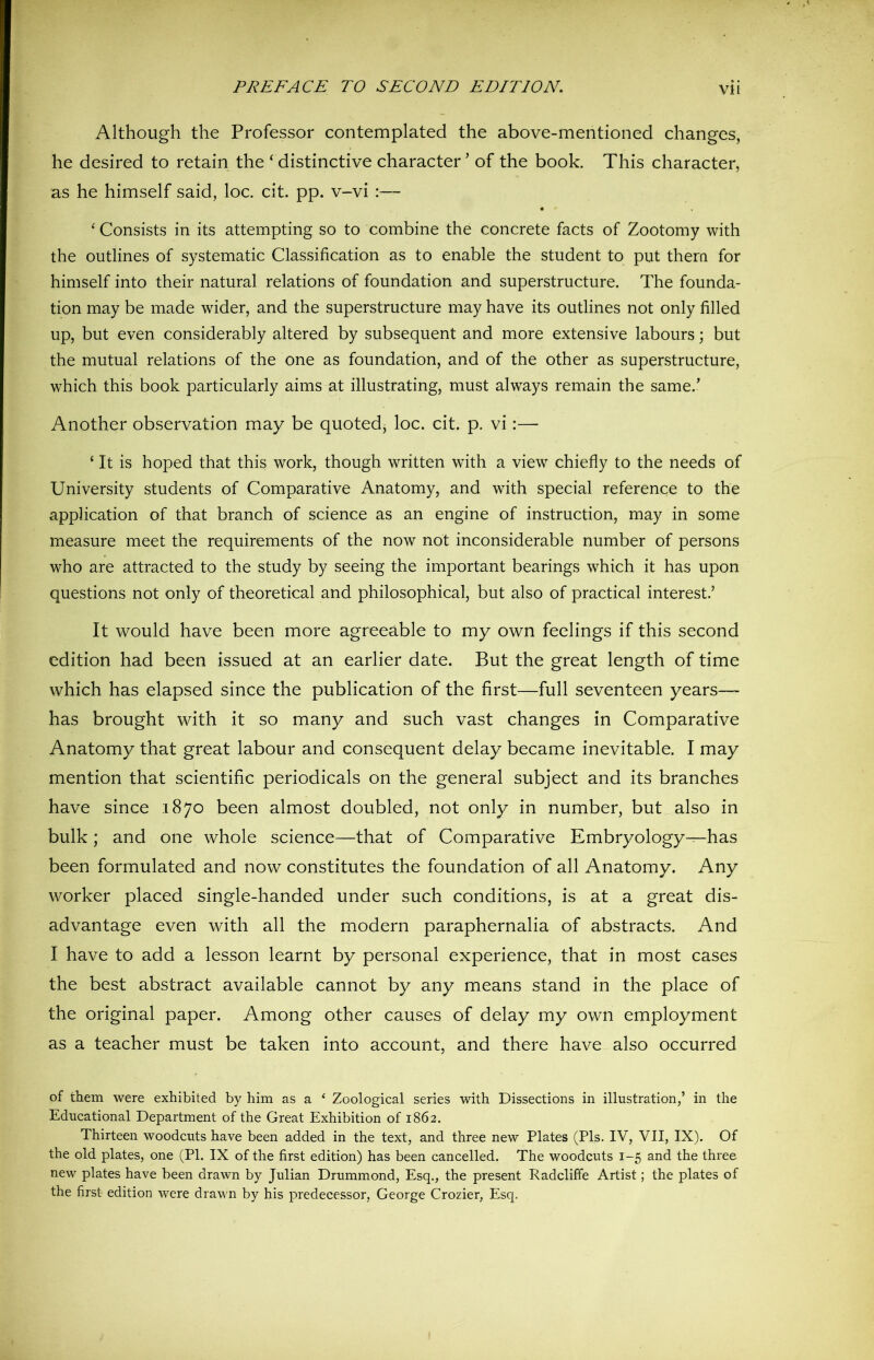 Although the Professor contemplated the above-mentioned changes, he desired to retain the ‘ distinctive character ’ of the book. This character, as he himself said, loc. cit. pp. v-vi :— • ‘ Consists in its attempting so to combine the concrete facts of Zootomy with the outlines of systematic Classification as to enable the student to put them for himself into their natural relations of foundation and superstructure. The founda- tion may be made wider, and the superstructure may have its outlines not only filled up, but even considerably altered by subsequent and more extensive labours; but the mutual relations of the one as foundation, and of the other as superstructure, which this book particularly aims at illustrating, must always remain the same.’ Another observation may be quoted, loc. cit. p. vi:— ‘ It is hoped that this work, though written with a view chiefly to the needs of University students of Comparative Anatomy, and with special reference to the application of that branch of science as an engine of instruction, may in some measure meet the requirements of the now not inconsiderable number of persons who are attracted to the study by seeing the important bearings which it has upon questions not only of theoretical and philosophical, but also of practical interest.’ It would have been more agreeable to my own feelings if this second edition had been issued at an earlier date. But the great length of time which has elapsed since the publication of the first—full seventeen years— has brought with it so many and such vast changes in Comparative Anatomy that great labour and consequent delay became inevitable. I may mention that scientific periodicals on the general subject and its branches have since 1870 been almost doubled, not only in number, but also in bulk; and one whole science—that of Comparative Embryology—has been formulated and now constitutes the foundation of all Anatomy. Any worker placed single-handed under such conditions, is at a great dis- advantage even with all the modern paraphernalia of abstracts. And I have to add a lesson learnt by personal experience, that in most cases the best abstract available cannot by any means stand in the place of the original paper. Among other causes of delay my own employment as a teacher must be taken into account, and there have also occurred of them were exhibited by him as a ( Zoological series with Dissections in illustration,’ in the Educational Department of the Great Exhibition of 1862. Thirteen woodcuts have been added in the text, and three new Plates (Pis. IV, VII, IX). Of the old plates, one (PI. IX of the first edition) has been cancelled. The woodcuts 1-5 and the three new plates have been drawn by Julian Drummond, Esq., the present Radcliffe Artist; the plates of the first edition were drawn by his predecessor, George Crozier, Esq,