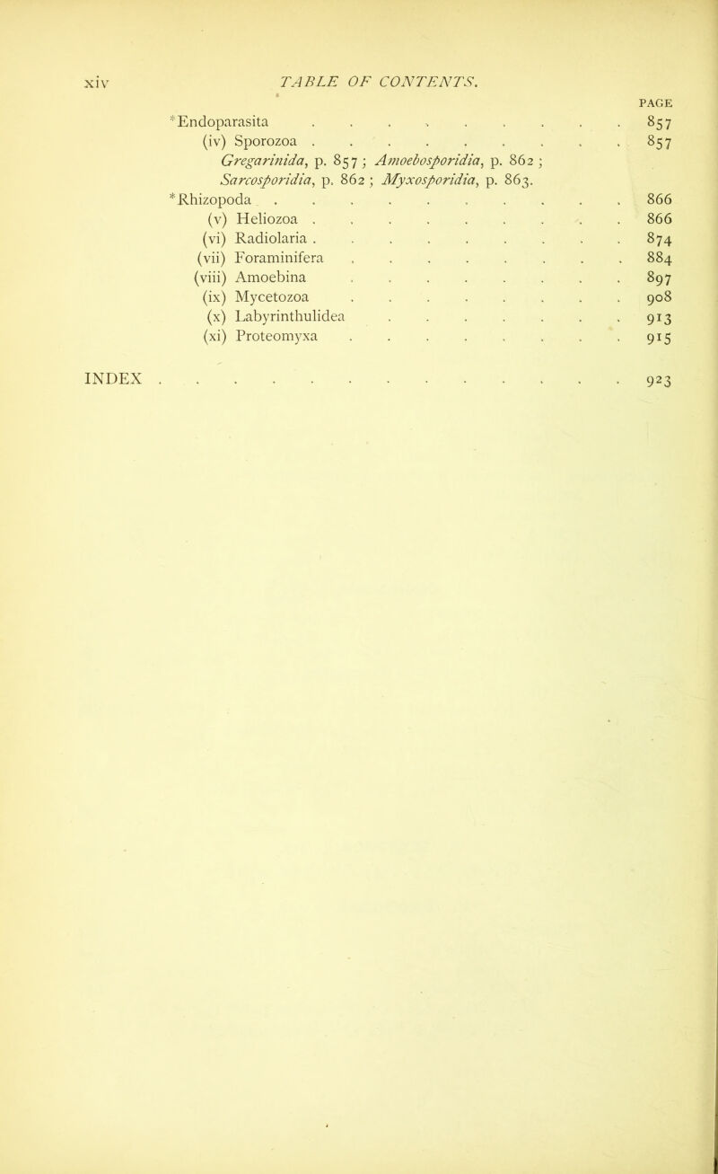 PAGE *Endoparasita . . . , . . . , -857 (iv) Sporozoa . . . . . . . . 857 Gregarinida, p. 857 ; Amoebosporidia, p. 862 ; Sarcosporidia, p. 862 ; Myxosporidia, p. 863, *Rhizopoda .......... 866 (v) Heliozoa ......... 866 (vi) Radiolaria . . . . . . , . .874 (vii) Foraminifera ........ 884 (viii) Amoebina . . . . . . . .897 (ix) Mycetozoa ........ 908 (x) Labyrinthulidea . . . . . , .913 (xi) Proteomyxa . . . . . . . .915 INDEX 923