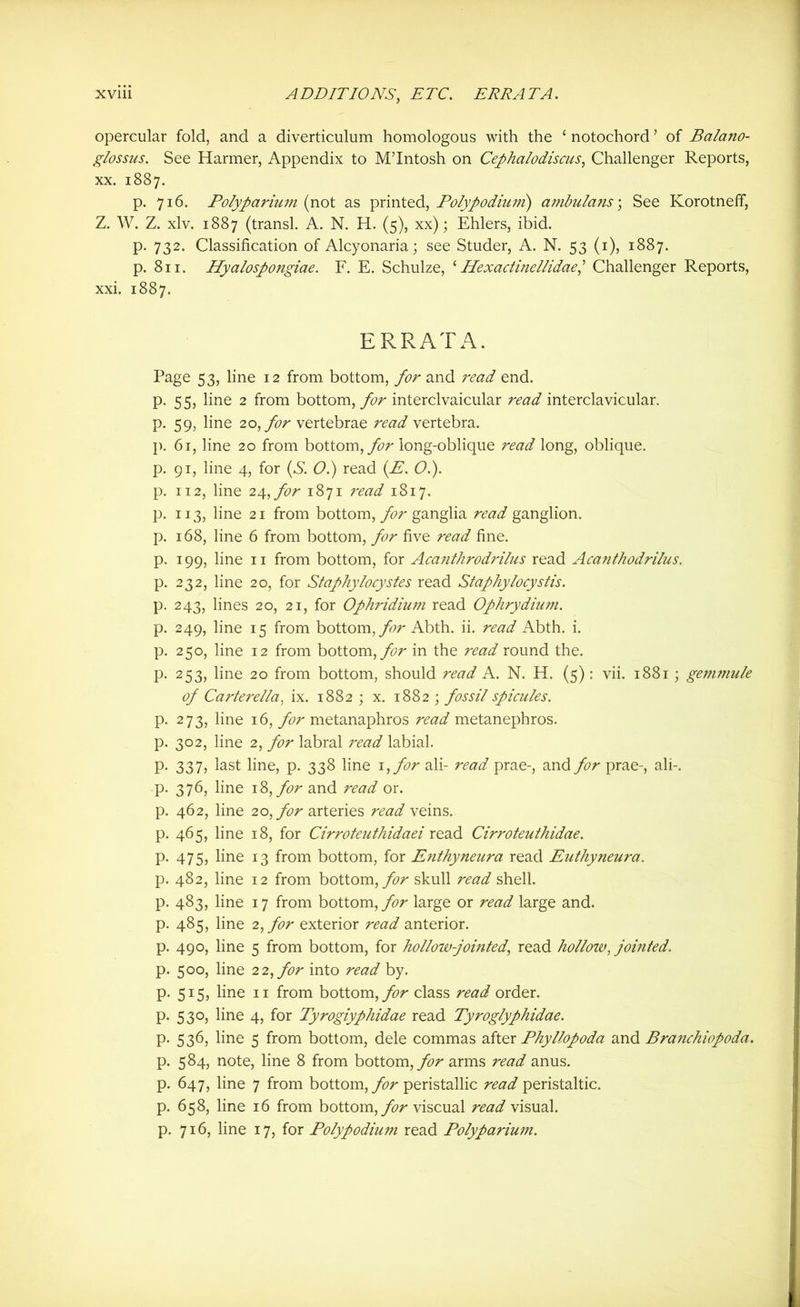 XVU1 ADDITIONS, ETC. ERRATA. opercular fold, and a diverticulum homologous with the ‘ notochord ’ of Balano- glossus. See Harmer, Appendix to M’Intosh on Cephalodiscus, Challenger Reports, xx. 1887. p. 716. Polyparium (not as printed, Polypodiuni) ambulans; See Korotneff, Z. W. Z. xlv. 1887 (transl. A. N. H. (5), xx); Ehlers, ibid. p. 732. Classification of Alcyonaria; see Studer, A. N. 53 (1), 1887. p. 811. Hyalospongiae. F. E. Schulze, ‘ Hexactinellidae] Challenger Reports, xxi. 1887. ERRATA. Page 53, line 12 from bottom, for and read end. p, 55, line 2 from bottom, for interclvaicular read interclavicular. p. 59, line 20, for vertebrae read vertebra. p. 61, line 20 from bottom, for long-oblique read long, oblique. p. 91, line 4, for (S. O.) read (E. O.). p. 112, line 2^, for 1871 read 1817. p. 113, line 21 from bottom, for ganglia read ganglion. p. 168, line 6 from bottom, for five read fine. p. 199, line 11 from bottom, for Acanthrodrilus read Acanthodrilus. p. 232, line 20, for Staphylocystes read Staphylocystis. p. 243, lines 20, 21, for Ophridium read Ophrydium. p. 249, line 15 from bottom, for Abth. ii. read Abth. i. p. 250, line 12 from bottom, for in the read round the. p. 253, line 20 from bottom, should read A. N. H. (5): vii. 1881 ; gemmule of Carterella, ix. 1882 ; x. 1882 ; fossil spicules. p. 273, line 16, for metanaphros read metanephros. p. 302, line 2, for labral read labial. p. 337, last line, p. 338 line 1 ,for ali- read prae-, and for prae-, ali-. p. 376, line 1 %,for and read or. p. 462, line 20, for arteries read veins. p. 465, line 18, for Cirroteuthidaei read Cirroteuthidae. p. 475, line 13 from bottom, for Enthyneura read Euthyneura. p. 482, line 12 from bottom, for skull read shell. p. 483, line 17 from bottom, for large or read large and. p. 485, line 2, for exterior read anterior. p. 490, line 5 from bottom, for holloiv-jointed, read holloiv, jointed. p. 500, line 22, for into read by. p. 515, line 11 from bottom,/^ class read order, p. 530, line 4, for Tyrogiyphidae read Tyroglyphidae. p. 536, line 5 from bottom, dele commas after Phyllopoda and Branchiopoda. p. 584, note, line 8 from bottom, for arms read anus, p. 647, line 7 from bottom, for peristallic read peristaltic, p. 658, line 16 from bottom, for viscual read visual, p. 716, line 17, for Polypodium read Polyparium.