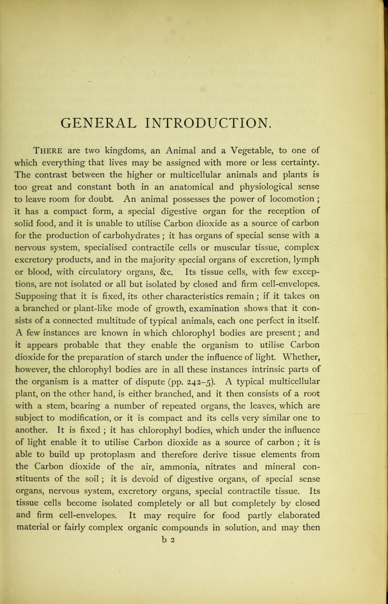 GENERAL INTRODUCTION. There are two kingdoms, an Animal and a Vegetable, to one of which everything that lives may be assigned with more or less certainty. The contrast between the higher or multicellular animals and plants is too great and constant both in an anatomical and physiological sense to leave room for doubt. An animal possesses the power of locomotion ; it has a compact form, a special digestive organ for the reception of solid food, and it is unable to utilise Carbon dioxide as a source of carbon for the production of carbohydrates ; it has organs of special sense with a nervous system, specialised contractile cells or muscular tissue, complex excretory products, and in the majority special organs of excretion, lymph or blood, with circulatory organs, &c. Its tissue cells, with few excep- tions, are not isolated or all but isolated by closed and firm cell-envelopes. Supposing that it is fixed, its other characteristics remain ; if it takes on a branched or plant-like mode of growth, examination shows that it con- sists of a connected multitude of typical animals, each one perfect in itself. A few instances are known in which chlorophyl bodies are present; and it appears probable that they enable the organism to utilise Carbon dioxide for the preparation of starch under the influence of light. Whether, however, the chlorophyl bodies are in all these instances intrinsic parts of the organism is a matter of dispute (pp. 2421-5). A typical multicellular plant, on the other hand, is either branched, and it then consists of a root with a stem, bearing a number of repeated organs, the leaves, which are subject to modification, or it is compact and its cells very similar one to another. It is fixed ; it has chlorophyl bodies, which under the influence of light enable it to utilise Carbon dioxide as a source of carbon ; it is able to build up protoplasm and therefore derive tissue elements from the Carbon dioxide of the air, ammonia, nitrates and mineral con- stituents of the soil ; it is devoid of digestive organs, of special sense organs, nervous system, excretory organs, special contractile tissue. Its tissue cells become isolated completely or all but completely by closed and firm cell-envelopes. It may require for food partly elaborated material or fairly complex organic compounds in solution, and may then b 2