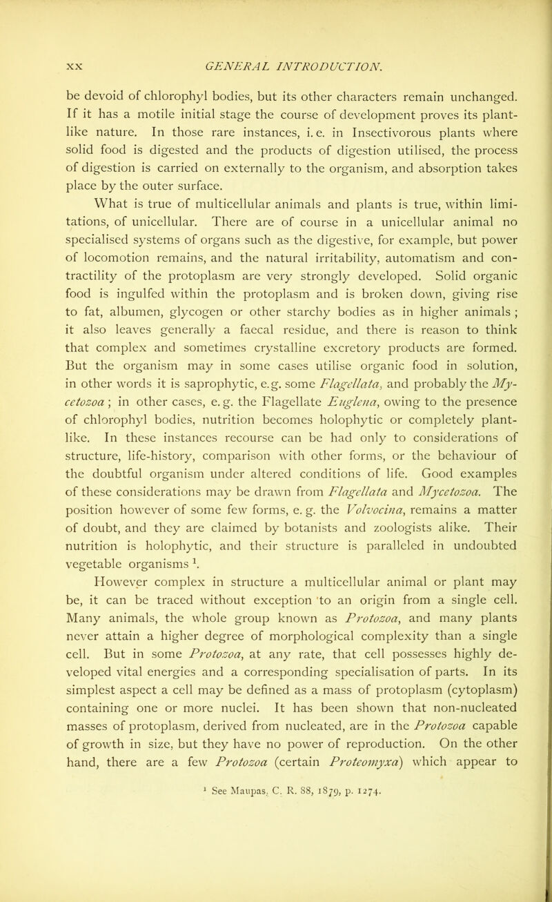 be devoid of chlorophyl bodies, but its other characters remain unchanged. If it has a motile initial stage the course of development proves its plant- like nature. In those rare instances, i. e. in Insectivorous plants where solid food is digested and the products of digestion utilised, the process of digestion is carried on externally to the organism, and absorption takes place by the outer surface. What is true of multicellular animals and plants is true, within limi- tations, of unicellular. There are of course in a unicellular animal no specialised systems of organs such as the digestive, for example, but power of locomotion remains, and the natural irritability, automatism and con- tractility of the protoplasm are very strongly developed. Solid organic food is ingulfed within the protoplasm and is broken down, giving rise to fat, albumen, glycogen or other starchy bodies as in higher animals ; it also leaves generally a faecal residue, and there is reason to think that complex and sometimes crystalline excretory products are formed. But the organism may in some cases utilise organic food in solution, in other words it is saprophytic, e.g. some Flagellato, and probably the My- cetozoa; in other cases, e. g. the Flagellate Euglena, owing to the presence of chlorophyl bodies, nutrition becomes holophytic or completely plant- like. In these instances recourse can be had only to considerations of structure, life-history, comparison with other forms, or the behaviour of the doubtful organism under altered conditions of life. Good examples of these considerations may be drawn from Flagellata and Mycetozoa. The position however of some few forms, e. g. the Volvocina, remains a matter of doubt, and they are claimed by botanists and zoologists alike. Their nutrition is holophytic, and their structure is paralleled in undoubted vegetable organisms h However complex in structure a multicellular animal or plant may be, it can be traced without exception 'to an origin from a single cell. Many animals, the whole group known as Protozoa, and many plants never attain a higher degree of morphological complexity than a single cell. But in some Protozoa, at any rate, that cell possesses highly de- veloped vital energies and a corresponding specialisation of parts. In its simplest aspect a cell may be defined as a mass of protoplasm (cytoplasm) containing one or more nuclei. It has been shown that non-nucleated masses of protoplasm, derived from nucleated, are in the Protozoa capable of growth in size, but they have no power of reproduction. On the other hand, there are a few Protozoa (certain Proteomyxa) which appear to 1 See Maupas, C. R. 88, 1879, p. 1274.