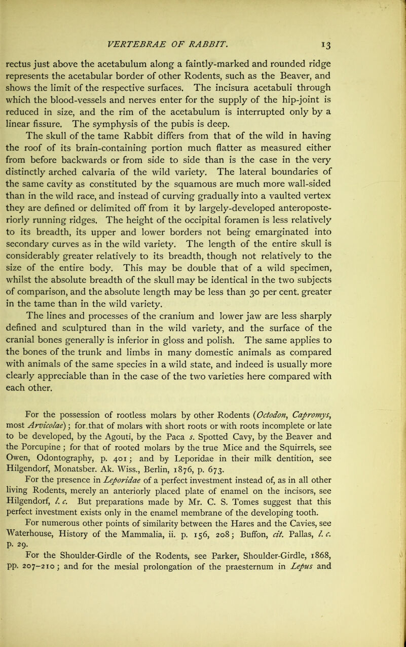 !3 rectus just above the acetabulum along a faintly-marked and rounded ridge represents the acetabular border of other Rodents, such as the Beaver, and shows the limit of the respective surfaces. The incisura acetabuli through which the blood-vessels and nerves enter for the supply of the hip-joint is reduced in size, and the rim of the acetabulum is interrupted only by a linear fissure. The symphysis of the pubis is deep. The skull of the tame Rabbit differs from that of the wild in having the roof of its brain-containing portion much flatter as measured either from before backwards or from side to side than is the case in the very distinctly arched calvaria of the wild variety. The lateral boundaries of the same cavity as constituted by the squamous are much more wall-sided than in the wild race, and instead of curving gradually into a vaulted vertex they are defined or delimited off from it by largely-developed anteroposte- riorly running ridges. The height of the occipital foramen is less relatively to its breadth, its upper and lower borders not being emarginated into secondary curves as in the wild variety. The length of the entire skull is considerably greater relatively to its breadth, though not relatively to the size of the entire body. This may be double that of a wild specimen, whilst the absolute breadth of the skull may be identical in the two subjects of comparison, and the absolute length may be less than 30 per cent, greater in the tame than in the wild variety. The lines and processes of the cranium and lower jaw are less sharply defined and sculptured than in the wild variety, and the surface of the cranial bones generally is inferior in gloss and polish. The same applies to the bones of the trunk and limbs in many domestic animals as compared with animals of the same species in a wild state, and indeed is usually more clearly appreciable than in the case of the two varieties here compared with each other. For the possession of rootless molars by other Rodents (Octodon, Capromys, most Arvicolae); for. that of molars with short roots or with roots incomplete or late to be developed, by the Agouti, by the Paca s. Spotted Cavy, by the Beaver and the Porcupine; for that of rooted molars by the true Mice and the Squirrels, see Owen, Odontography, p. 401; and by Leporidae in their milk dentition, see Hilgendorf, Monatsber. Ak. Wiss., Berlin, 1876, p. 673. For the presence in Leporidae of a perfect investment instead of, as in all other living Rodents, merely an anteriorly placed plate of enamel on the incisors, see Hilgendorf, l. c. But preparations made by Mr. C. S. Tomes suggest that this perfect investment exists only in the enamel membrane of the developing tooth. For numerous other points of similarity between the Hares and the Cavies, see Waterhouse, History of the Mammalia, ii. p. 156, 2083 Buffon, cit. Pallas, l. c. p. 29. For the Shoulder-Girdle of the Rodents, see Parker, Shoulder-Girdle, 1868, pp. 207-210; and for the mesial prolongation of the praesternum in Lepus and
