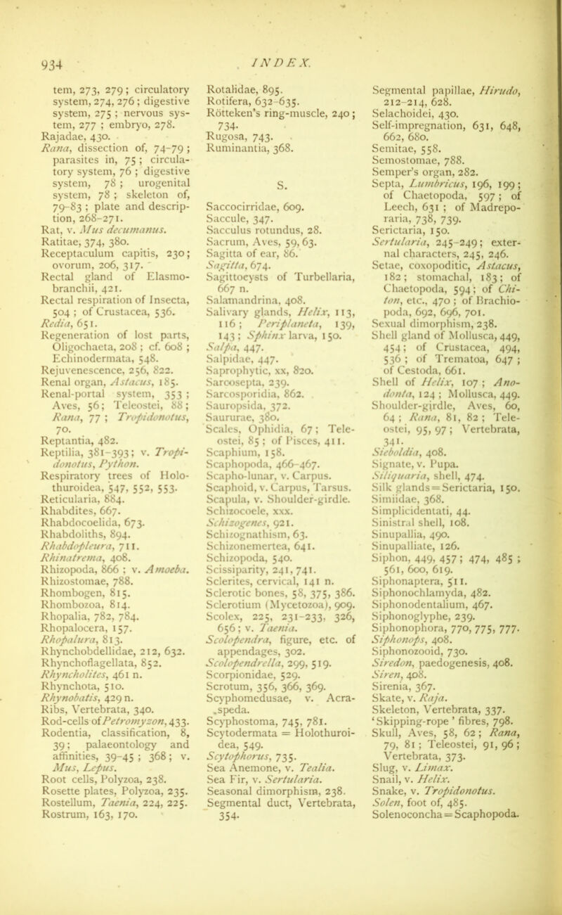 tem, 273, 279; circulatory system, 274, 276 ; digestive system, 275 ; nervous sys- tem, 277 ; embryo, 278. Rajadae, 430. Rana, dissection of, 74-79 ; parasites in, 75 ; circula- tory system, 76 ; digestive system, 78 ; urogenital system, 78 ; skeleton of, 79-83 ; plate and descrip- tion, 268-271. Rat, v. M us decumatius. Ratitae, 374, 380. Receptaculum capitis, 230; ovorum, 206, 317. ' Rectal gland of Elasmo- branchii, 421. Rectal respiration of Insecta, 504 ; of Crustacea, 536. Redia, 651. Regeneration of lost parts, Oligochaeta, 208 ; cf. 608 ; Echinodermata, 548. Rejuvenescence, 256, 822. Renal organ, Astaeus, 185. Renal-portal system, 353 ; Aves, 56; Teleostei, 88; Ranay 77 ; Tropidonotus, 7°. Reptantia, 482. Reptilia, 381-393; v. Tropi- donotus, Python. Respiratory trees of Holo- thuroidea, 547, 552, 553. Reticularia, 884. Rhabdites, 667. Rhabdocoelida, 673. Rhabdoliths, 894. Rhabdopleura, 711. Rhinatrema, 408. Rhizopoda, 866 ; v. Amoeba. Rhizostomae, 788. Rhombogen, 815. Rhombozoa, 814. Rhopalia, 782, 784. Rhopalocera, 157. Rhopalura, 813. Rhynchobdellidae, 212, 632. Rhynchoflagellata, 852. Rhyncholites, 461 n. Rhynchota, 510. Rhynobatis, 429 n. Ribs, Vertebrata, 340. Rod-cellsof Petromyzon, 433. Rodentia, classification, 8, 39; palaeontology and affinities, 39-45 ; 368; v. Mus, Lepus. Root cells, Polyzoa, 238. Rosette plates, Polyzoa, 235. Rostellum, Taenia, 224, 225. Rostrum, 163, 170. INDEX. Rotalidae, 895. Rotifera, 632-635. Rotteken’s ring-muscle, 240; 734- Rugosa, 743. Ruminantia, 368. S. Saccocirridae, 609. Saccule, 347. Sacculus rotundus, 28. Sacrum, Aves, 59,63. Sagitta of ear, 86. Sagitta, 674. Sagittocysts of Turbellaria, M'7 n. Salamandrina, 408. Salivary glands, Helix, 113, 116; Peri planet a, 139, 143 ; Sphinx larva, 150. Salpa, 447. Salpidae, 447. Saprophytic, xx, 820. Saroosepta, 239. Sarcosporidia, 862. Sauropsida, 372. Saururae, 380, Scales, Ophidia, 67; Tele- ostei, 85 ; of Pisces, 411. Scaphium, 158. Scaphopoda, 466-467. Scapho-lunar, v. Carpus. Scaphoid, v. Carpus, Tarsus. Scapula, v. Shoulder-girdle. Schizocoele, xxx. Schizogenes, 921. Schizognathism, 63. Schizoncmertea, 641. Schizopoda, 540. Scissiparity, 241,741. Sclerites, cervical, 141 n. Sclerotic bones, 58, 375, 386. Sclerotium (Mycetozoa), 909. Scolex, 225, 231-233, 326, 656; v. Taenia. Scolopendra, figure, etc. of appendages, 302. Scolopendrella, 299, 519. Scorpionidae, 529. Scrotum, 356, 366, 369. Scyphomedusae, v. Acra- .speda. Scyphostoma, 745, 781. Scytodermata = Holothuroi- dea, 549. ScytophoruSy 735. Sea Anemone, v. Tealia. Sea Fir, v. Sertularia. Seasonal dimorphism, 238. Segmental duct, Vertebrata, 354- Segmental papillae, Hirudoy 212-214, 628. Selachoidei, 430. Self-impregnation, 631, 648, 662, 680. Semitae, 558. Semostomae, 788. SempePs organ, 282. Septa, LumbricuSy 196, 199; of Chaetopoda, 597; of Leech, 631 ; of Madrepo- raria, 738, 739. Serictaria, 150. Sertularia, 245-249; exter- nal characters, 245, 246. Setae, coxopoditic, Astacus, 182; stomachal, 183; of Chaetopoda, 594; of Chi- ton, etc., 470 ; of Brachio- poda, 692, 696, 701. Sexual dimorphism, 238. Shell gland of Mollusca, 449, 454; of Crustacea, 494, 536 ; of Trematoa, 647 ; of Cestoda, 661. Shell of Helix, 107 ; Ano- donta, 124 ; Mollusca, 449. Shouldcr-gjrdle, Aves, 60, 64 ; Rana, 81, 82 ; Tele- ostei, 95, 97 ; Vertebrata, 34i. Sieboldia, 408. Signate, v. Pupa. Siliquaria, shell, 474. Silk glands = Serictaria, 150. Simiidae, 368. Simplicidentati, 44. Sinistr.il shell, 108. Sinupallia, 490. Sinupalliate, 126. Siphon, 449, 457; 474, 485 ; 561, 600, 619. Siphonaptera, 511. Siphonochlamyda, 482. Siphonodentalium, 467. Siphonoglyphe, 239. Siphonophora, 770, 775, 777. Siphonops, 408. Siphonozooid, 730. Sire don, paedogenesis, 408. Siren, 408. Sirenia, 367. Skate, v. Raja. Skeleton, Vertebrata, 337. ‘Skipping-rope ’ fibres, 798. Skull, Aves, 58, 62 ; Rana, 79, 81 ; Teleostei, 91, 96 ; Vertebrata, 373. Slug, v. Umax. Snail, v. Helix. Snake, v. Tropidonotus. So/en, foot of, 485. Solenoconcha = Scaphopoda.