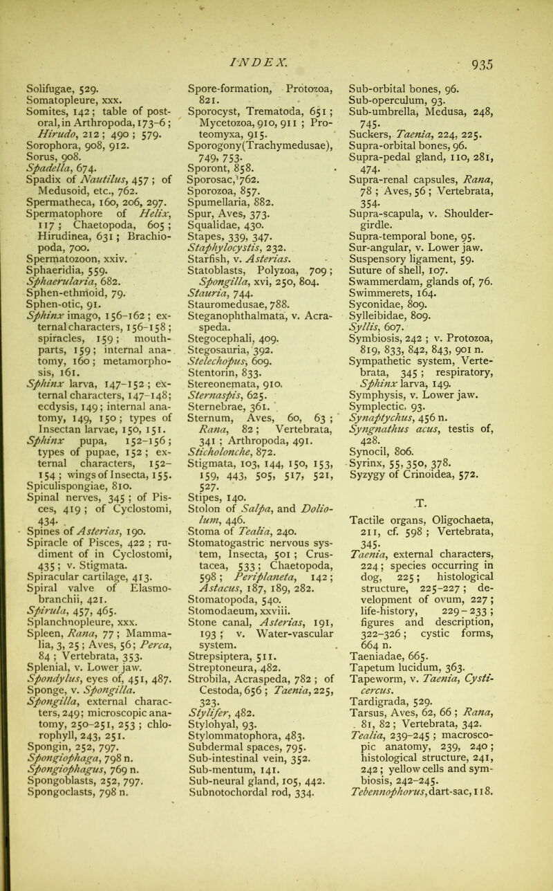 Solifugae, 529. Somatopleure, xxx. Somites, 142; table of post- oral, in Arthropoda, 173-6; Hirudo, 212 ; 490 ; 579. Sorophora, 908, 912. Sorus, 908. Spadella, 674. Spadix of Nautilus, 457 ; of Medusoid, etc., 762. Spermatheca, 160, 206, 297. Spermatophore of Helix, 117 ; Chaetopoda, 605 ; Hirudinea, 631 ; Brachio- poda, 700. Spermatozoon, xxiv. Sphaeridia, 559. Sphaerularia, 682. Sphen-ethmoid, 79. Sphen-otic, 91. Sphinx imago, 156-162 ; ex- ternal characters, 156-158; spiracles, 159; mouth- parts, 159; internal ana- tomy, 160; metamorpho- sis, 161. Sphinx larva, 147-152 ; ex- ternal characters, 147-148; ecdysis, 149; internal ana- tomy, 149, 150; types of Insectan larvae, 150, 151. Sphinx pupa, 152-156; types of pupae, 152 ; ex- ternal characters, 152- 154 ; wings of Insecta, 155. Spiculispongiae, 810. Spinal nerves, 345 ; of Pis- ces, 419 ; of Cyclostomi, 434- . Spines of Asterias, 190. Spiracle of Pisces, 422 ; ru- diment of in Cyclostomi, 435 j v* Stigmata. Spiracular cartilage, 413. Spiral valve of Elasmo- branchii, 421. Spirula, 457, 465. Splanchnopleure, xxx. Spleen, Rana, 77 ; Mamma- lia, 3, 25 ; Aves, 56; Perea, 84 ; Vertebrata, 353. Splenial, v. Lower jaw. Spondylus, eyes of, 451, 487. Sponge, v. Spongilla. Spongilla, external charac- ters, 249; microscopic ana- tomy, 250-251, 253 ; chlo- rophyll, 243, 251. Spongin, 252, 797. Spongiophaga, 798 n. Spongiophagus, 769 n. Spongoblasts, 252, 797. Spongoclasts, 798 n. Spore-formation, Protozoa, 821. Sporocyst, Trematoda, 651 ; Mycetozoa, 910, 911 ; Pro- teomyxa, 915. Sporogony(Trachymedusae), 749» 753- Sporont, 858. Sporosac,’762. Sporozoa, 857. Spumellaria, 882. Spur, Aves, 373. Squalidae, 430. Stapes, 339, 347. Staphylocystis, 232. Starfish, v. Asterias, Statoblasts, Polyzoa* 709; Spongilla, xvi, 250, 804. Stauria, 744. Stauromedusae, 788. Steganophthalmata, v. Acra- speda. Stegocephali, 409. Stegosauria, 392. Stelechopus•, 609. Stentorin, 833. Stereonemata, 910. Sternaspis, 625. Sternebrae, 361. Sternum, Aves, 60, 63 ; Rana, 82; Vertebrata, 341 ; Arthropoda, 491. Sticholonche, 872. Stigmata, 103, 144, 150, 153, I59> 443) 5°5) 5*7) 521, 527. Stipes, 140. Stolon of Salpa, and Dolio- lum, 446. Stoma of Tealia, 240. Stomatogastric nervous sys- tem, Insecta, 501 ; Crus- tacea, 533 ; Chaetopoda, 598; Periplaneta, 142; Astacus, 187, 189, 282. Stomatopoda, 540. Stomodaeum, xxviii. Stone canal, Asterias, 191, 193 ; v. Water-vascular system. Strepsiptera, 511. Streptoneura, 482. Strobila, Acraspeda, 782 ; of Cestoda, 656 ; Taenia, 225, 323. Stylifer, 482. Stylohyal, 93. Stylommatophora, 483. Subdermal spaces, 795. Sub-intestinal vein, 352. Sub-mentum, 141. Sub-neural gland, 105, 442. Subnotochordal rod, 334. Sub-orbital bones, 96. Sub-operculum, 93. Sub-umbrella, Medusa, 248, 745- Suckers, Taenia, 224, 225. Supra-orbital bones, 96. Supra-pedal gland, no, 281, 474- Supra-renal capsules, Rana, 78 ; Aves, 56 ; Vertebrata, 354- Supra-scapula, v. Shoulder- girdle. Supra-temporal bone, 95. Sur-angular, v. Lower jaw. Suspensory ligament, 59. Suture of shell, 107. Swammerdam, glands of, 76. Swimmerets, 164. Syconidae, 809. Sylleibidae, 809. Syllis, 607. Symbiosis, 242 ; v. Protozoa, 819, 833, 842, 843, 901 n. Sympathetic system, Verte- brata, 345 ; respiratory, Sphinx larva, 149. Symphysis, v. Lower jaw. Symplectic, 93. Synaptychus, 456 n. Syng?iathus acus, testis of, 428. Synocil, 806. • Syrinx, 55, 35°) 37^. Syzygy of Crinoidea, 572. T. Tactile organs, Oligochaeta, 211, cf. 598; Vertebrata, 345- Taenia, external characters, 224; species occurring in dog, 225; histological structure, 225-227 ; de- velopment of ovum, 227; life-history, 229 - 233 ; figures and description, 322-326; cystic forms, 664 n. Taeniadae, 665. Tapetum lucidum, 363. Tapeworm, v. Taenia, Cysti- cercus. Tardigrada, 529. Tarsus, Aves, 62, 66 ; Rana, . 81, 82; Vertebrata, 342. Tealia, 239-245 ; macrosco- pic anatomy, 239, 240; histological structure, 241, 242; yellow cells and sym- biosis, 242-245. Tebennophorus, dart-sac, 118.