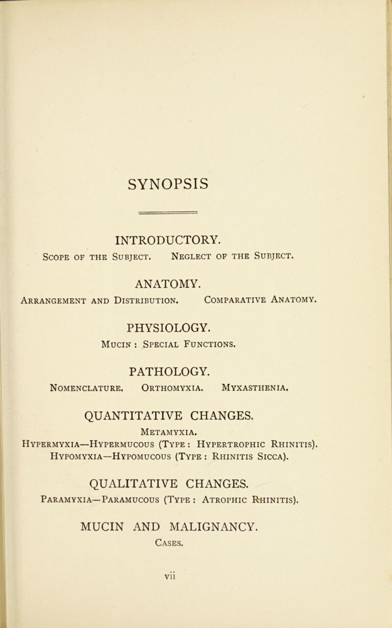 SYNOPSIS INTRODUCTORY. Scope of the Subject. Neglect of the Subject. ANATOMY. Arrangement and Distribution. Comparative Anatomy. PHYSIOLOGY. Mucin : Special Functions. PATHOLOGY. Nomenclature. Orthomyxia. Myxasthenia. QUANTITATIVE CHANGES. Metamyxia. Hypermyxia—Hypermucous (Type : Hypertrophic Rhinitis). Hypomyxia—Hypomucous (Type : Rhinitis Sicca). QUALITATIVE CHANGES. Paramyxia—Paramucous (Type ; Atrophic Rhinitis). MUCIN AND MALIGNANCY. Cases. Vll