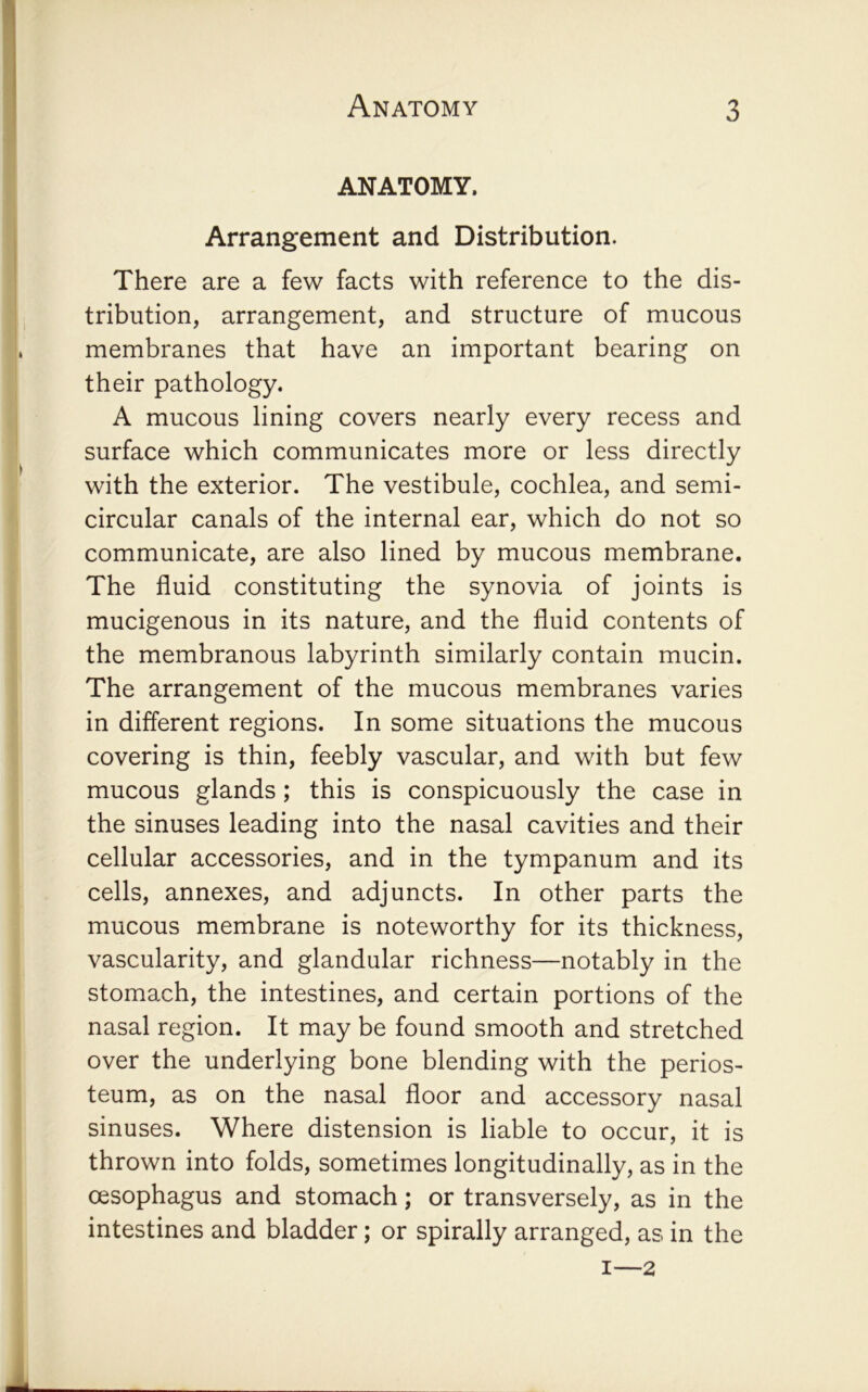 ANATOMY. Arrangement and Distribution. There are a few facts with reference to the dis- tribution, arrangement, and structure of mucous membranes that have an important bearing on their pathology. A mucous lining covers nearly every recess and surface which communicates more or less directly with the exterior. The vestibule, cochlea, and semi- circular canals of the internal ear, which do not so communicate, are also lined by mucous membrane. The fluid constituting the synovia of joints is mucigenous in its nature, and the fluid contents of the membranous labyrinth similarly contain mucin. The arrangement of the mucous membranes varies in different regions. In some situations the mucous covering is thin, feebly vascular, and with but few mucous glands; this is conspicuously the case in the sinuses leading into the nasal cavities and their cellular accessories, and in the tympanum and its cells, annexes, and adjuncts. In other parts the mucous membrane is noteworthy for its thickness, vascularity, and glandular richness—notably in the stomach, the intestines, and certain portions of the nasal region. It may be found smooth and stretched over the underlying bone blending with the perios- teum, as on the nasal floor and accessory nasal sinuses. Where distension is liable to occur, it is thrown into folds, sometimes longitudinally, as in the oesophagus and stomach; or transversely, as in the intestines and bladder; or spirally arranged, as in the I—2