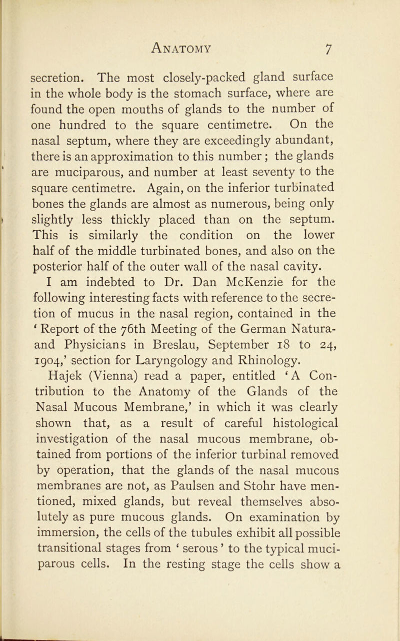 secretion. The most closely-packed gland surface in the whole body is the stomach surface, where are found the open mouths of glands to the number of one hundred to the square centimetre. On the nasal septum, where they are exceedingly abundant, there is an approximation to this number; the glands are muciparous, and number at least seventy to the square centimetre. Again, on the inferior turbinated bones the glands are almost as numerous, being only slightly less thickly placed than on the septum. This is similarly the condition on the lower half of the middle turbinated bones, and also on the posterior half of the outer wall of the nasal cavity. I am indebted to Dr. Dan McKenzie for the following interesting facts with reference to the secre- tion of mucus in the nasal region, contained in the ‘ Report of the 76th Meeting of the German Natura- and Physicians in Breslau, September 18 to 24, 1904,’ section for Laryngology and Rhinology. Hajek (Vienna) read a paper, entitled ‘ A Con- tribution to the Anatomy of the Glands of the Nasal Mucous Membrane,’ in which it was clearly shown that, as a result of careful histological investigation of the nasal mucous membrane, ob- tained from portions of the inferior turbinal removed by operation, that the glands of the nasal mucous membranes are not, as Paulsen and Stohr have men- tioned, mixed glands, but reveal themselves abso- lutely as pure mucous glands. On examination by immersion, the cells of the tubules exhibit all possible transitional stages from ‘ serous ’ to the typical muci- parous cells. In the resting stage the cells show a