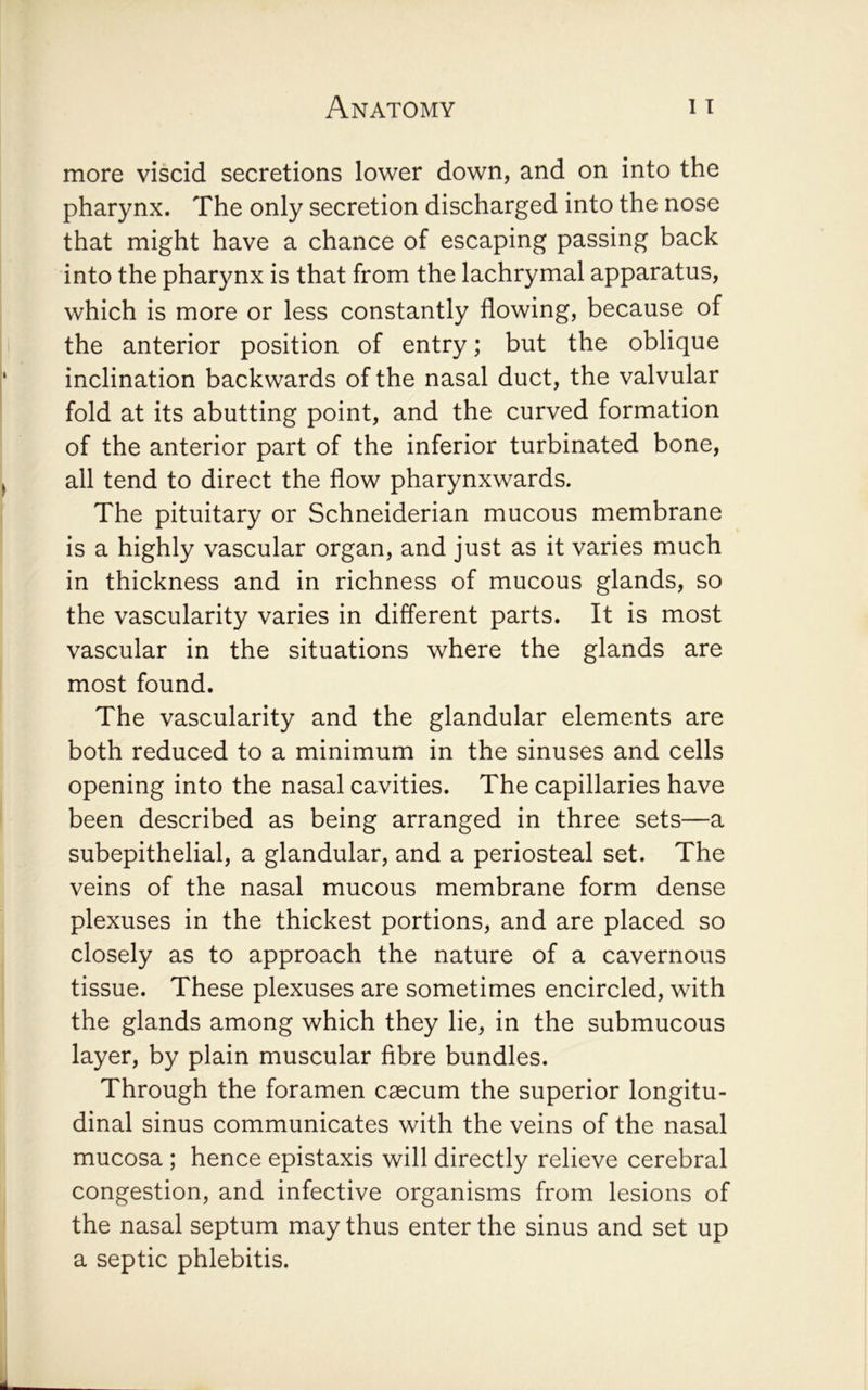 more viscid secretions lower down, and on into the pharynx. The only secretion discharged into the nose that might have a chance of escaping passing back into the pharynx is that from the lachrymal apparatus, which is more or less constantly flowing, because of the anterior position of entry; but the oblique inclination backwards of the nasal duct, the valvular fold at its abutting point, and the curved formation of the anterior part of the inferior turbinated bone, all tend to direct the flow pharynxwards. The pituitary or Schneiderian mucous membrane is a highly vascular organ, and just as it varies much in thickness and in richness of mucous glands, so the vascularity varies in different parts. It is most vascular in the situations where the glands are most found. The vascularity and the glandular elements are both reduced to a minimum in the sinuses and cells opening into the nasal cavities. The capillaries have been described as being arranged in three sets—a subepithelial, a glandular, and a periosteal set. The veins of the nasal mucous membrane form dense plexuses in the thickest portions, and are placed so closely as to approach the nature of a cavernous tissue. These plexuses are sometimes encircled, with the glands among which they lie, in the submucous layer, by plain muscular fibre bundles. Through the foramen caecum the superior longitu- dinal sinus communicates with the veins of the nasal mucosa ; hence epistaxis will directly relieve cerebral congestion, and infective organisms from lesions of the nasal septum may thus enter the sinus and set up a septic phlebitis.