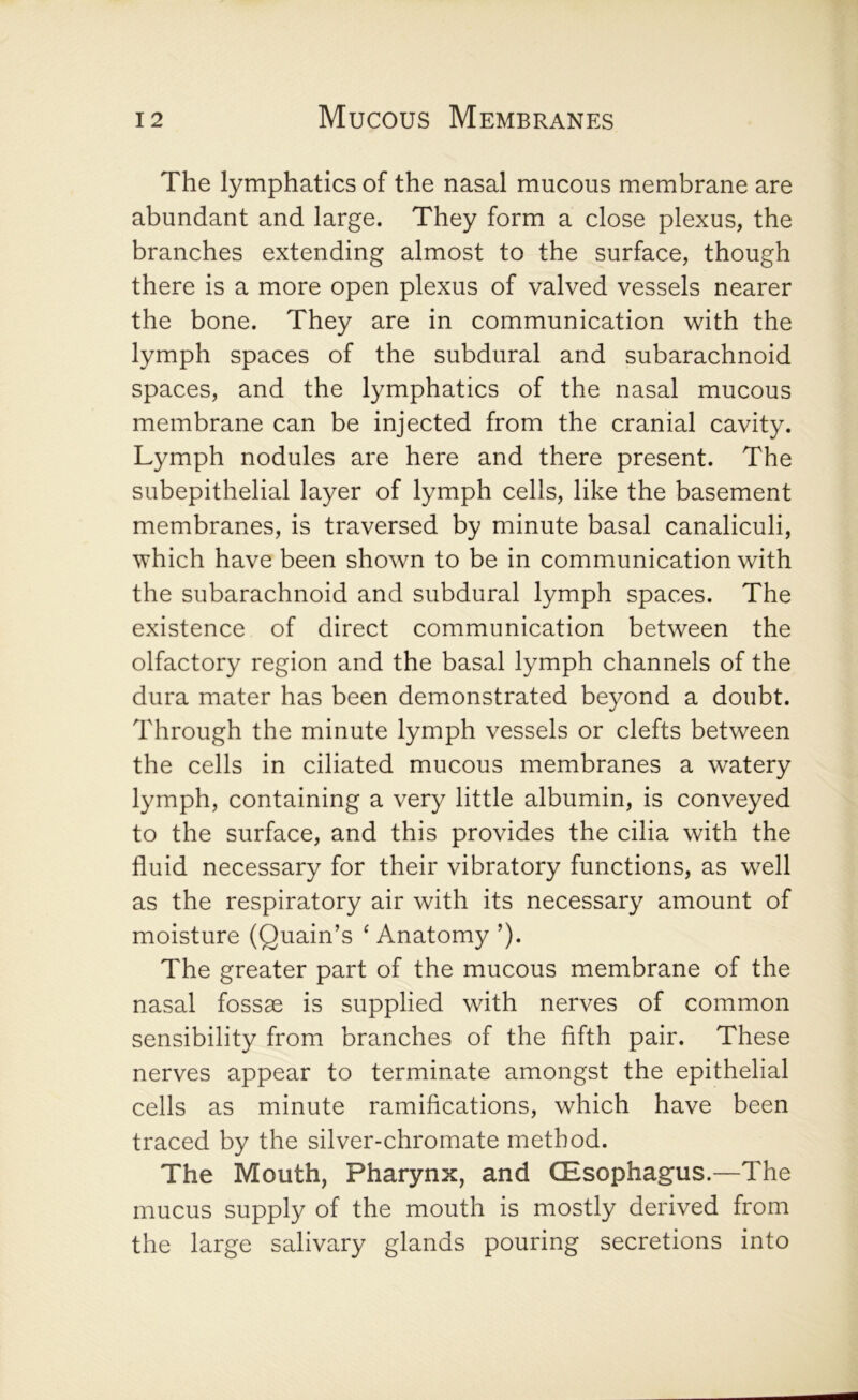 The lymphatics of the nasal mucous membrane are abundant and large. They form a close plexus, the branches extending almost to the surface, though there is a more open plexus of valved vessels nearer the bone. They are in communication with the lymph spaces of the subdural and subarachnoid spaces, and the lymphatics of the nasal mucous membrane can be injected from the cranial cavity. Lymph nodules are here and there present. The subepithelial layer of lymph cells, like the basement membranes, is traversed by minute basal canaliculi, which have been shown to be in communication with the subarachnoid and subdural lymph spaces. The existence of direct communication between the olfactory region and the basal lymph channels of the dura mater has been demonstrated beyond a doubt. Through the minute lymph vessels or clefts between the cells in ciliated mucous membranes a watery lymph, containing a very little albumin, is conveyed to the surface, and this provides the cilia with the fluid necessary for their vibratory functions, as well as the respiratory air with its necessary amount of moisture (Quain’s ‘ Anatomy ’). The greater part of the mucous membrane of the nasal fossae is supplied with nerves of common sensibility from branches of the fifth pair. These nerves appear to terminate amongst the epithelial cells as minute ramifications, which have been traced by the silver-chromate method. The Mouth, Pharynx, and (Esophagus.—The mucus supply of the mouth is mostly derived from the large salivary glands pouring secretions into