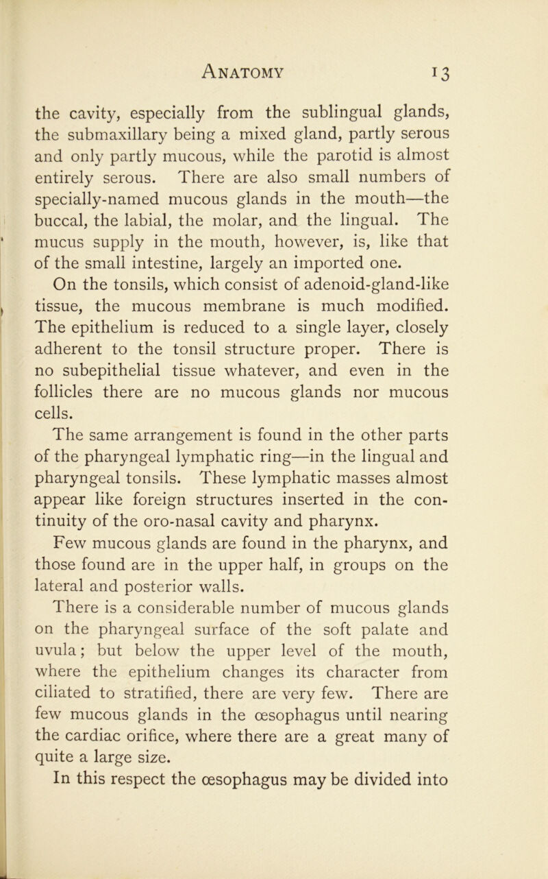 the cavity, especially from the sublingual glands, the submaxillary being a mixed gland, partly serous and only partly mucous, while the parotid is almost entirely serous. There are also small numbers of specially-named mucous glands in the mouth—the buccal, the labial, the molar, and the lingual. The mucus supply in the mouth, however, is, like that of the small intestine, largely an imported one. On the tonsils, which consist of adenoid-gland-like tissue, the mucous membrane is much modified. The epithelium is reduced to a single layer, closely adherent to the tonsil structure proper. There is no subepithelial tissue whatever, and even in the follicles there are no mucous glands nor mucous cells. The same arrangement is found in the other parts of the pharyngeal lymphatic ring—in the lingual and pharyngeal tonsils. These lymphatic masses almost appear like foreign structures inserted in the con- tinuity of the oro-nasal cavity and pharynx. Few mucous glands are found in the pharynx, and those found are in the upper half, in groups on the lateral and posterior walls. There is a considerable number of mucous glands on the pharyngeal surface of the soft palate and uvula; but below the upper level of the mouth, where the epithelium changes its character from ciliated to stratified, there are very few. There are few mucous glands in the oesophagus until nearing the cardiac orifice, where there are a great many of quite a large size. In this respect the oesophagus may be divided into