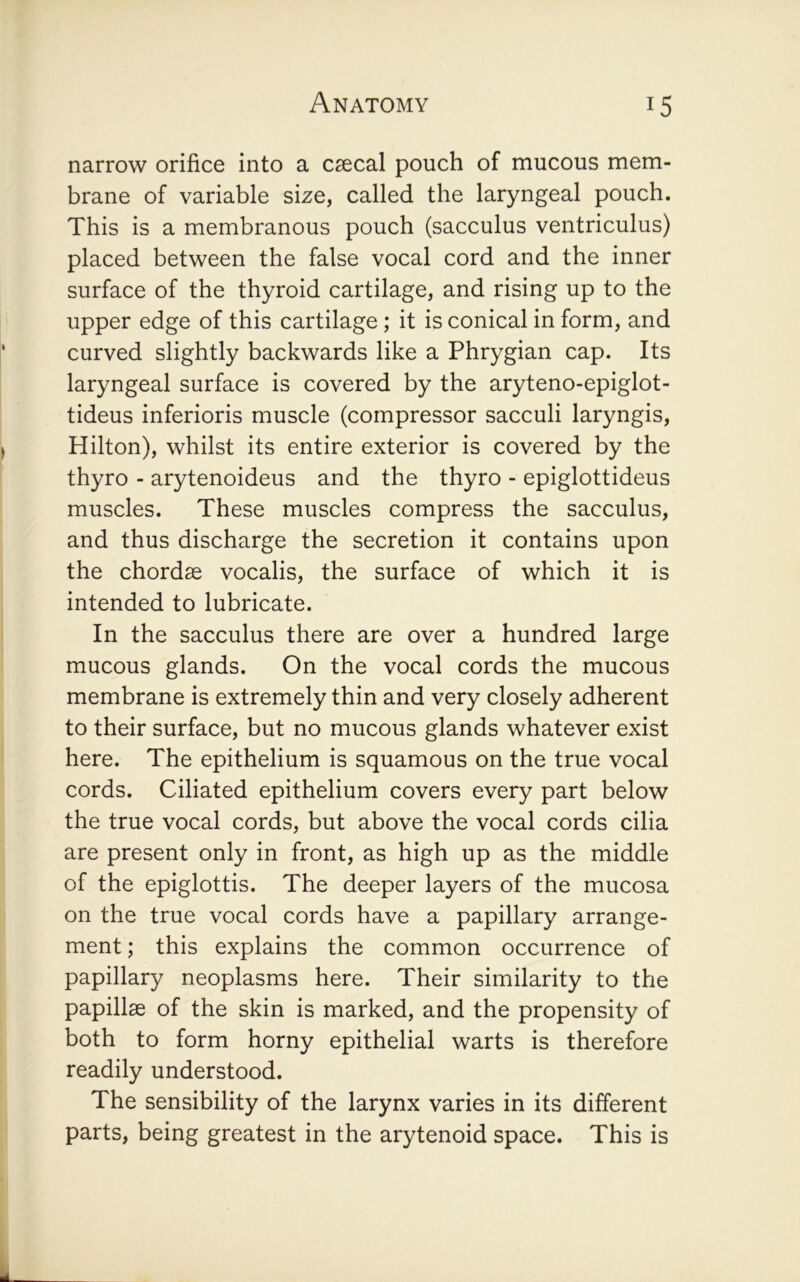 narrow orifice into a caecal pouch of mucous mem- brane of variable size, called the laryngeal pouch. This is a membranous pouch (sacculus ventriculus) placed between the false vocal cord and the inner surface of the thyroid cartilage, and rising up to the upper edge of this cartilage; it is conical in form, and curved slightly backwards like a Phrygian cap. Its laryngeal surface is covered by the aryteno-epiglot- tideus inferioris muscle (compressor sacculi laryngis, Hilton), whilst its entire exterior is covered by the thyro - arytenoideus and the thyro - epiglottideus muscles. These muscles compress the sacculus, and thus discharge the secretion it contains upon the chordse vocalis, the surface of which it is intended to lubricate. In the sacculus there are over a hundred large mucous glands. On the vocal cords the mucous membrane is extremely thin and very closely adherent to their surface, but no mucous glands whatever exist here. The epithelium is squamous on the true vocal cords. Ciliated epithelium covers every part below the true vocal cords, but above the vocal cords cilia are present only in front, as high up as the middle of the epiglottis. The deeper layers of the mucosa on the true vocal cords have a papillary arrange- ment ; this explains the common occurrence of papillary neoplasms here. Their similarity to the papillae of the skin is marked, and the propensity of both to form horny epithelial warts is therefore readily understood. The sensibility of the larynx varies in its different parts, being greatest in the arytenoid space. This is