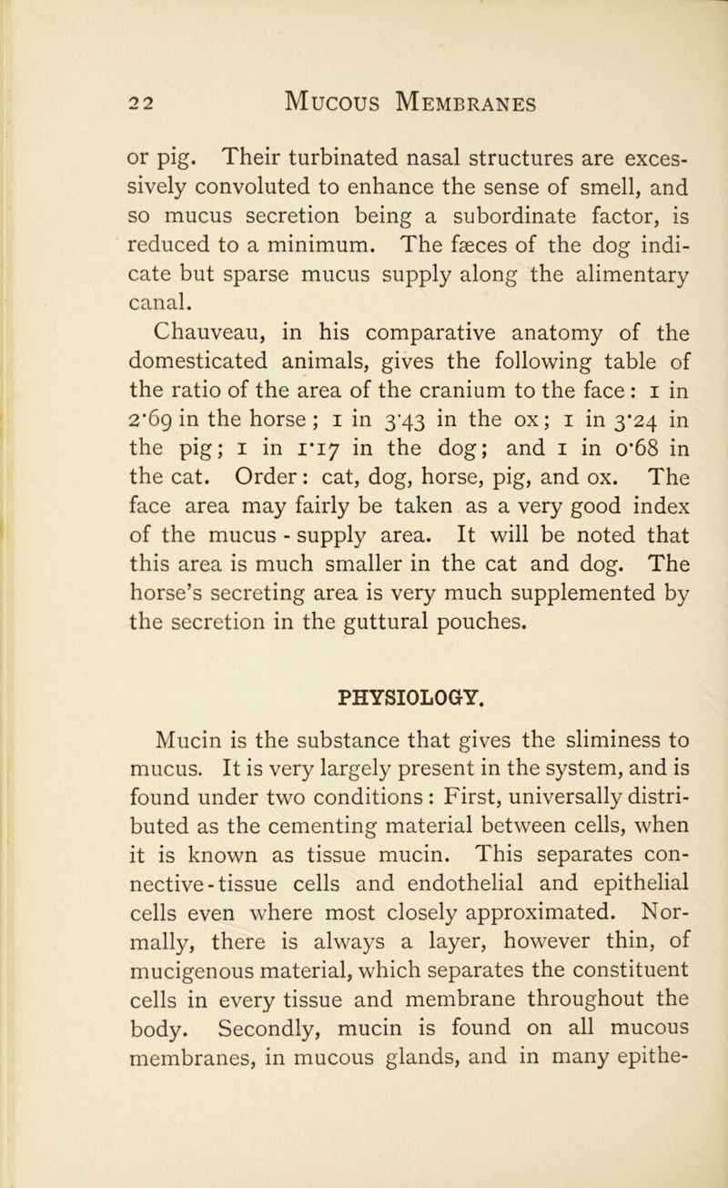 or pig. Their turbinated nasal structures are exces- sively convoluted to enhance the sense of smell, and so mucus secretion being a subordinate factor, is reduced to a minimum. The faeces of the dog indi- cate but sparse mucus supply along the alimentary canal. Chauveau, in his comparative anatomy of the domesticated animals, gives the following table of the ratio of the area of the cranium to the face : i in 2*6g in the horse ; i in 3*43 in the ox; i in 3*24 in the pig; i in 1*17 in the dog; and i in o*68 in the cat. Order: cat, dog, horse, pig, and ox. The face area may fairly be taken as a very good index of the mucus - supply area. It will be noted that this area is much smaller in the cat and dog. The horse’s secreting area is very much supplemented by the secretion in the guttural pouches. PHYSIOLOGY. Mucin is the substance that gives the sliminess to mucus. It is very largely present in the system, and is found under two conditions : First, universally distri- buted as the cementing material between cells, when it is known as tissue mucin. This separates con- nective-tissue cells and endothelial and epithelial cells even where most closely approximated. Nor- mally, there is always a layer, however thin, of mucigenous material, which separates the constituent cells in every tissue and membrane throughout the body. Secondly, mucin is found on all mucous membranes, in mucous glands, and in many epithe-