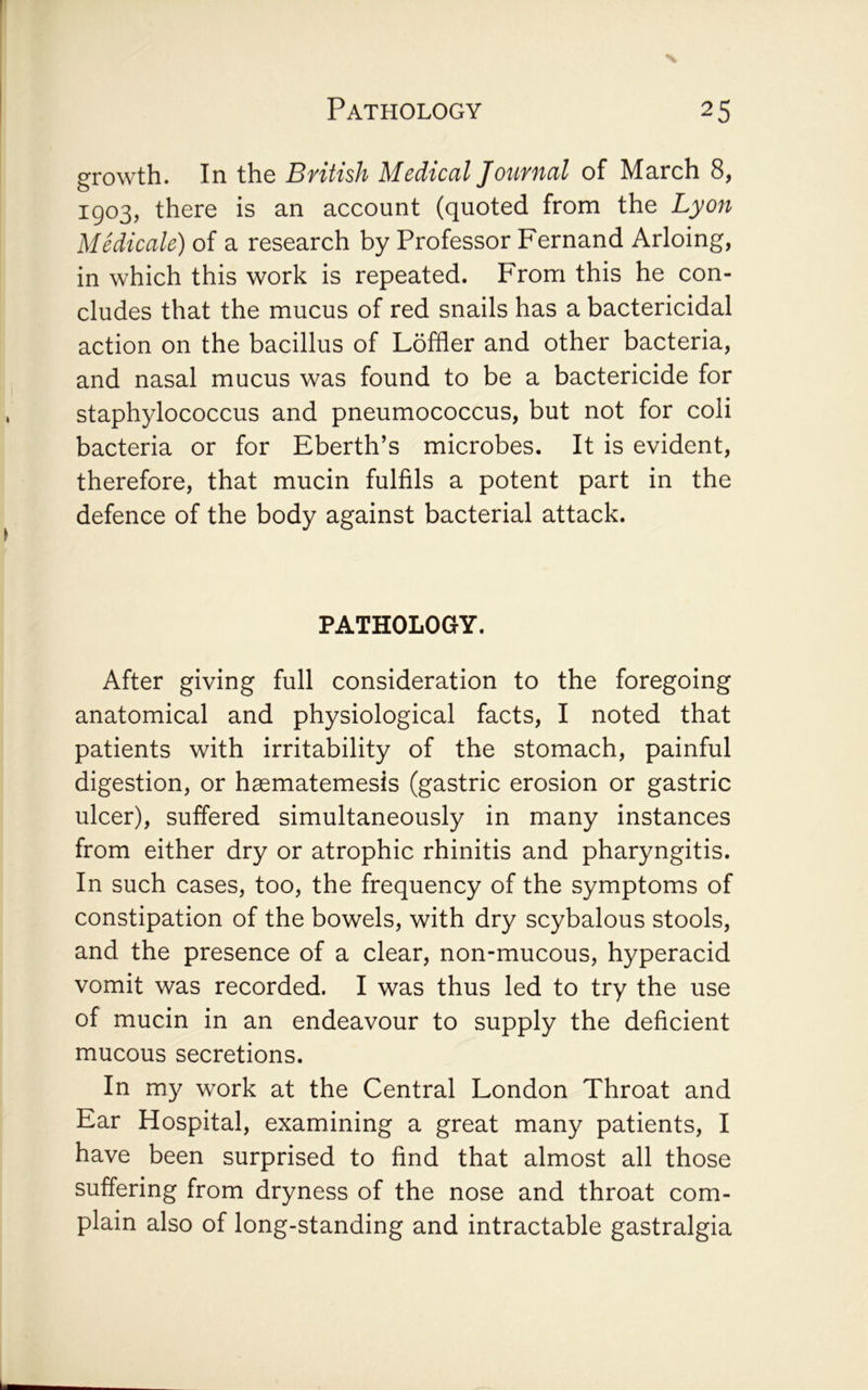 growth. In the British Medical Journal of March 8, 1903, there is an account (quoted from the Lyon Medicale) of a research by Professor Fernand Arloing, in which this work is repeated. From this he con- cludes that the mucus of red snails has a bactericidal action on the bacillus of Loffler and other bacteria, and nasal mucus was found to be a bactericide for staphylococcus and pneumococcus, but not for coli bacteria or for Eberth’s microbes. It is evident, therefore, that mucin fulfils a potent part in the defence of the body against bacterial attack. PATHOLOGY. After giving full consideration to the foregoing anatomical and physiological facts, I noted that patients with irritability of the stomach, painful digestion, or haematemesis (gastric erosion or gastric ulcer), suffered simultaneously in many instances from either dry or atrophic rhinitis and pharyngitis. In such cases, too, the frequency of the symptoms of constipation of the bowels, with dry scybalous stools, and the presence of a clear, non-mucous, hyperacid vomit was recorded. I was thus led to try the use of mucin in an endeavour to supply the deficient mucous secretions. In my work at the Central London Throat and Ear Hospital, examining a great many patients, I have been surprised to find that almost all those suffering from dryness of the nose and throat com- plain also of long-standing and intractable gastralgia